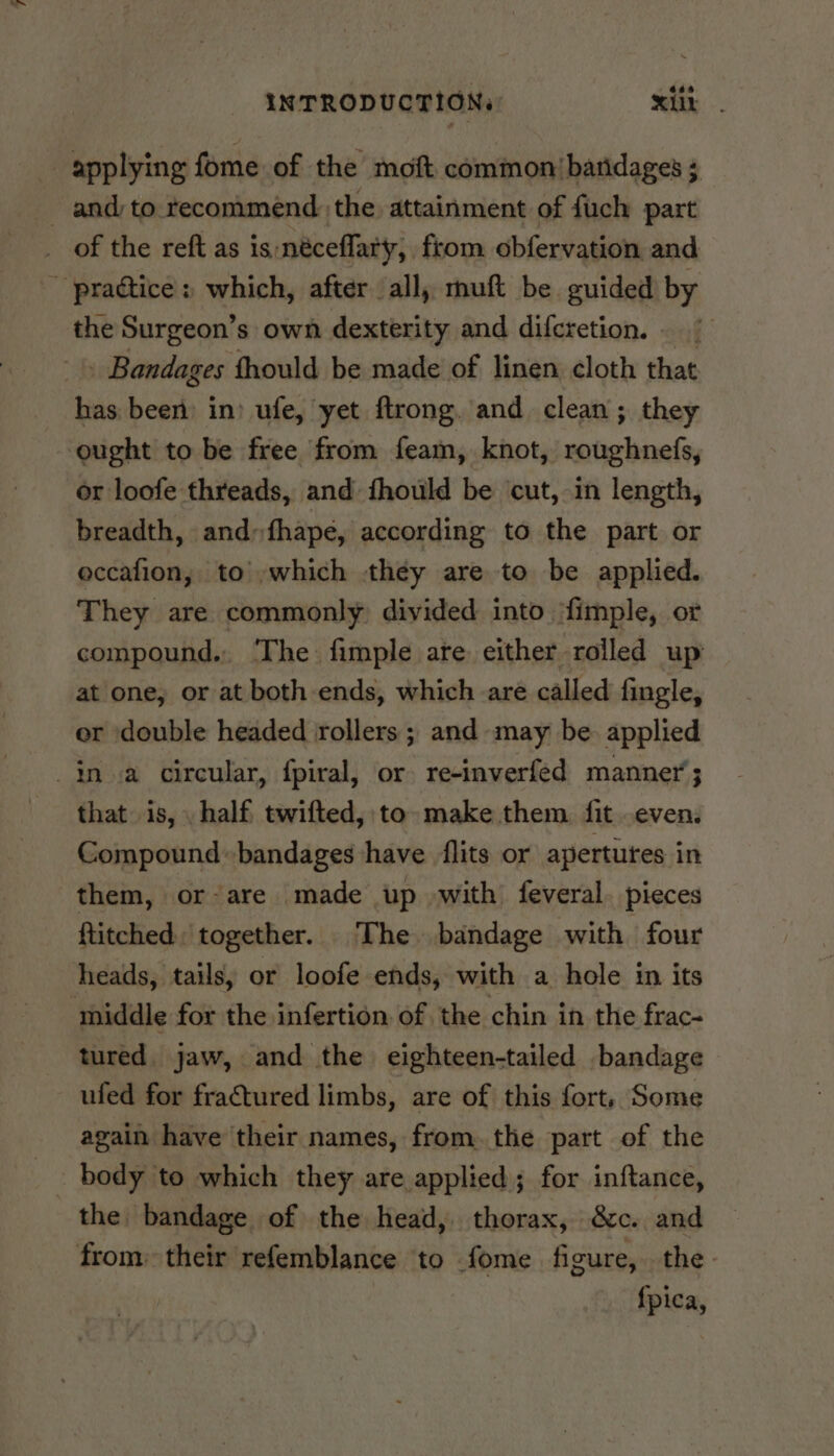 applying fome of the moft common’ baridages 3 andy to recommend. the attainment of fuch part _ of the reft as is:néceflaty, from obfervation and - pradtice» which, after all, muft be guided by the Surgeon’s own dexterity and difcretion. - Bandages thould be made of linen cloth that has been in) ufe, yet flrong. and clean; they ought to be free from feam, knot, roughnefs, or loofe threads, and fhould be ‘cut, in length, breadth, and» fhape, according to the part or eccafion, to’-which they are to be applied. They are commonly) divided into ‘fimple, or compound. The fimple are either rolled up at one, or at both ends, which are called fingle, er double headed rollers ; and may be. applied ina circular, fpiral, or re-inverfed manner; that is, . half twifted, to make them. fit even. Compound bandages have flits or apertures in them, or-are made up with feveral. pieces ftitched' together. ‘The bandage with four heads, tails, or loofe ends, with a hole in its middle for the infertion of the chin in the frac- tured. jaw, and the eighteen-tailed bandage ufed for fractured limbs, are of this fort, Some again have their names, from. the part of the the bandage of the head, thorax, &c. and from: their refemblance to fome figure, the. {pica,