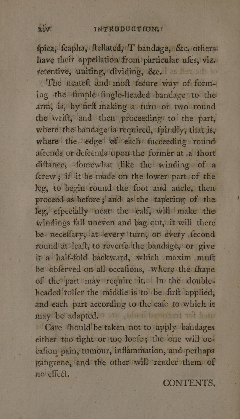 fpica; feapha, : ftellated)T bandage,::8&amp;c. others: have their appellation’ from: Pen a Viz.) penatns uniting, dividing, 8c. ' | The neateft Osa moft ‘fedure way’ of fini ing the fimple finglesheaded ‘bandage to: the arm, is, by firft making ia: turnor two: round the wrift; and‘ then proceeding: to! the part, where the! bandage’ is: required,” fpirally, that.is, where. the edge! oficeiich: fucceeding » round afeends or'defeends ‘upon the former at a fhort diftance, -fomewliat Vlike the winding» of a {crew ; if ‘it be made on the lower part: of the lee, to begin round the) foot and ancle, then proceed as before ;' and’ as the tapering of the lee, efpecially near’ the calf, will'( make the windings fall uneven and bag out,! it will there be» neceflary;:at-every ‘turn, or évety fecond round’ at °leaft, to ‘reverfe: the bandage, or give it a halffold backward, »which «maxim muft be obferved ‘on alloccafiéns, where thé thape of the? part ‘mayrequire °it..’ Im the» doubles headed ‘roller the middle is 'to': be -firft ‘applied, and each part according to the cafe to which it maybe! adapted. Th .4drenl beaten oe ‘Care ‘fhould' be taken ‘not to: apply waiaben either: too tight or ‘tog loofe; the one will oc- cafion pain, tumour, inflammation, ‘and perhaps gangrene, and the other will ‘render»them: of no’ effect. . ty * CONTENTS,