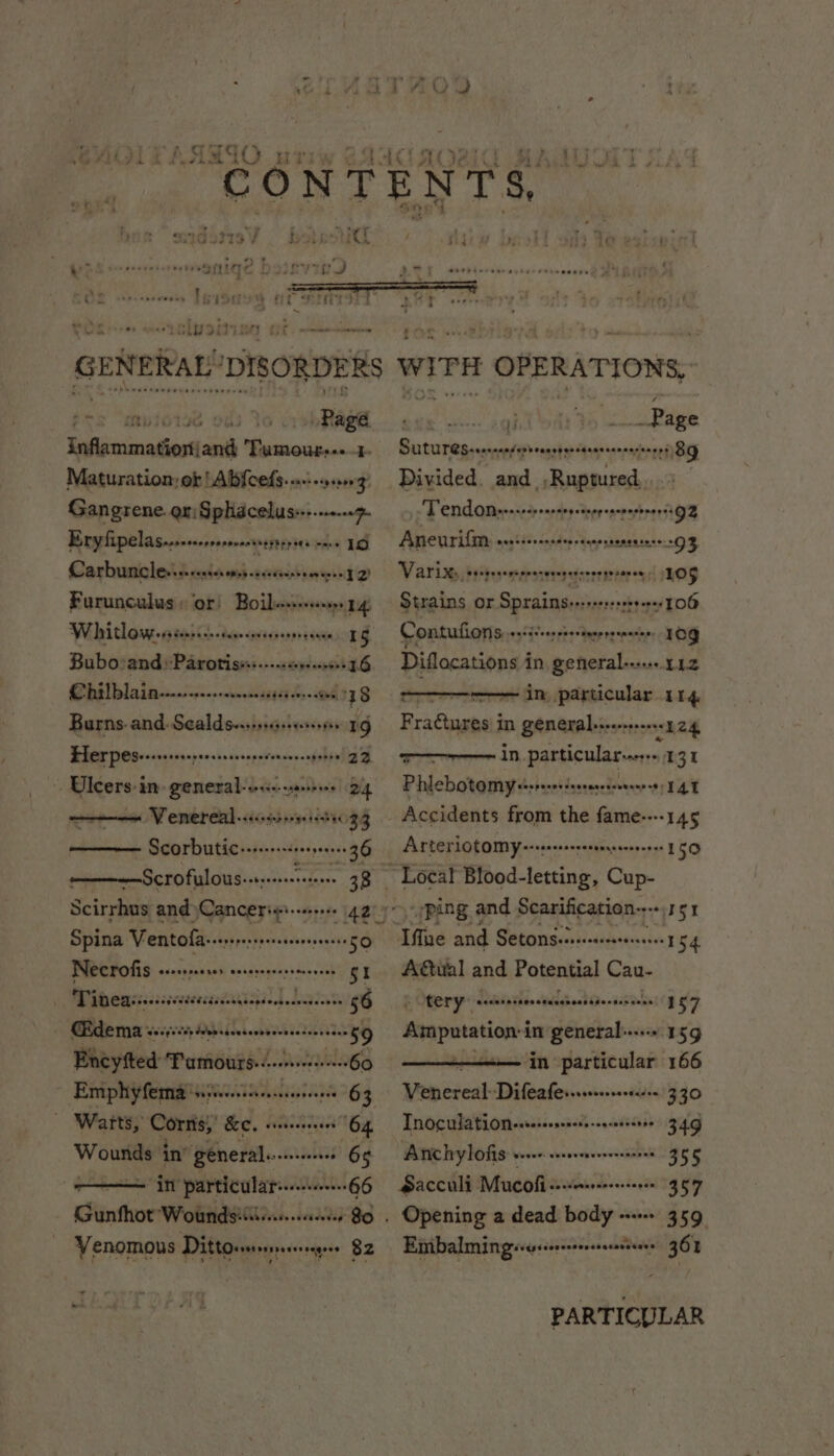 hh eee eee ee Page haiiiastiine ih Haiacte oa Maturation: or 'Abfcef: S+ sant opepenig, Gangrene. er Gphidcelus--..-- “7 Eryfipelas...-.-++ ronesseptrpata cece 1G Carbunncles.s-sssesenessscsceersemeree TQ) Furunculus » or! Boilesssevseoop 14 W hhithowess senses -tereeenes sernrenee 1G Bubo:and»Paroris».:..... eres n de) Chilblain..-............. soligyed hes: 6, 3 S Burns. and. Sealds-..... eg Herpes... peloton eT s FT . Ulcers: in general: ven 24 ene Verereal -sicoiarsrne redex 33 -aemecegeme ScOrbutice-r-++-+++900046 36 ——--—Scrofulous--; apean ; ea 38 Scirrhus and Canceris'--r 42°’ Spina Ventofass-rsrsssessseen eeeEO Necrofis osespane acs Corereressrteevens gi Tineass...:ses tES) 1 Lalas 56 €£dema Waagsedy See sdeesees PAULUS 59 Eneyfted ‘Pamours-. devese veeeneees 60 | Emphyfemaniencinccnns 63 — Warts, Corns,’ &amp;¢. etn 64 Wounds in’ aed. po LRAT 68 —— in particular...----66 Gunfhot Wounds:i..... , Venomous Dittocrersssresersegees $2 ij _Page SUtUTeSsserenase veace shes ernie Divided. and _,Ruptured, Tendon. ies ponesepessepenesesenerss 92 Aneurifm neqtderenstenrtasestenensnre: 3 Varix:, osebrvemprenevenesseorsepenes 105 Strains or Sprains+s-re+r+++++1 106 Contufions oaidsoes suestneppsenasian, es Diflocations i in general... 112 Se in hich 114 F i in J ahailea hiss seeeee 124 ; in particularser:s.1 31 Phlebotomy sssresrsterracceereeeees TAT Accidents from the fame----145 Arterlotomy--se+ss, any aediid 150 “Local Blood- letting, Cup- “ping and Scarification.-- “S51 Ife and Setonsearsenseersresees 154 AGual and Potential Cau- P tery” eccevane Poe eacorescesersescs b 157 ur in general...» 15g in particular 166 Venereal Difeafes...0+--00-- 330 Tnoculation-se-s- epedacgcetechae 349 Anchylofis Veet eben envesessnans 355 Sacculi Mucoli co -verereeeerseese 357 Opening a dead aie wees 359 Emibalmingévesisrsssresserastens » 361 seh eth