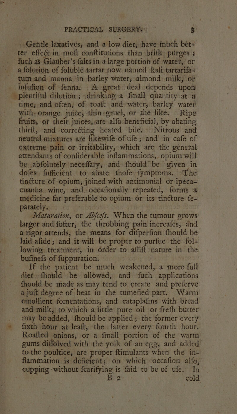 _. Gentle laxativés; and a low diet, shave much beét- ter effect in moft conftitutions than -brifk purges ; fuch as Glauber’s falts ina large portion of water, or a folution of folublé tartar now named kali tartarifa= tum,and manna ‘in barley water, almond milk, or infufion of fenna, A great deal depends upon time; and often, of toaft and water, barley water with» orange juice; thin:gruel, or the like. | Ripe fruits, or their juices, are alfo beneficial, by abating thirft, and -correcting heated bile.» Nitrous and neutral mixtures are hkewife of ufe ; and’ in cafe of extreme pain or irritability, which are the general attendants of confiderable inflammations,, opium will be abfolutély neceffary, and fhould” be given in dofes. fufficiént to abate thofe fymptoms. The tincture of opium, joined with antimonial or ipeca- cuanha wine, and. occafionally repeated, forms a médicine far preferable to opium or its tincture fe- prratelyes) oy pritae | Maturation, or Abjcefs. When the tumour grows larger and fofter, the throbbing pain increafes, and a rigor attends, the means for difperfion fhould be laid afide ; and it will be proper to purfue the fol- lowing treatment, in Order to affift nature in the. bufinefs of fuppuration. | If the patient be much weakened, a more full diet fhould be allowed, and fuch applications fhould be made as may tend to create and preferve ajuft degree of heat in the tumefied part. Warm emollient fomentations, and cataplafms with bread and milk, to which alittle pure oil or frefh butter may be added, fhould be applied; the former every fixth hour at leaft, the latter every fourth hour. Roafted onions, or a fmall portion of the warm gums diffolved with the yolk of an egg, and added to the poultice, are proper ftimulants when the in- flammation is deficient; on’ which occafion alfo, cupping without fcarifying is faid to be of ufe. In | ROC ame ae oc! |e cold