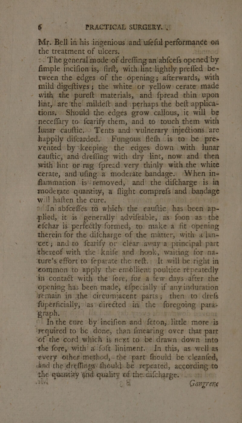 \ Mr. Bell in his ingenious ‘and’ ‘aan performance on the treatment of ulcers. - The general mode:of dreffing; ‘an abfcefs. pare by fase incifion is, firft, with:lint: Hert prefled be- tween the edges of the opening; afterwards, with mild digeftives; the white: or yellow: cerate. madeé with the pureft materials, and» fpread thin: upon lint, atethe mildeft. and perhaps the beft:applica- tions, . Should the edges grow callous, it will be funar cauftic,.» Tents and» vulnerary inje@ions are happily difcarded,, Fungous flefh .1s ‘to: be. pre» a a by «keeping the: edges down with tunar cauttic, and dreffing with dry lint, now and then with lint or rag fprecd very thinly» with.the white cerate, and ufing, a moderate bandage. ‘When i in- flammation.‘is*'removed, and’ the difcharge is in moderate quantity, a flight vaio and : ‘bandage will haften the cure, | or Ini abfceffes: 6 which: shes cauttic its been ap- plied, it is generally’ advifeable, as» foon.as» the efchar is: perfectiy formed, to: make a fit) opening therein for the difcharge fy: the matter, with a jan- ‘cet; andto fearify or ‘cleariawaya principal part thereof with the ‘knife and hook, waitiag for na- ‘common to apply the emollient poultice repeatedly ‘mn contaét with the’ fore, for a few days after the fuperficially, as’ direéted in the foregoing ow graph. i In the cure By incifion and etowds litele. more is the fore, with’ a fof Hiniment. In this, as wellas every other method, the part fhould becleanfed, and the dreffinasy thould be repeated, according»to the quarrity and. quality of the: cifcharge. ho 5 | Gangrene eli¥e