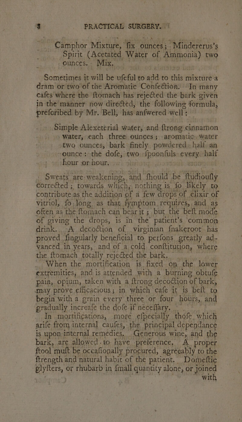 Camphor Mixture, fix ouneess ’Mindererus’s ‘Spirit (A eptated, Water of Ammonia) two ounces. Mix, f ’ Sometimes it will be ufeful to add to this mixture a dram or two of the Aromatic Confe@tion. “In many cafes where the {ftomach has rejected the bark given in the manner now direéted, the following formula, préforibed by Mr. Bell, has anfwered well: Simple Alexeterial water, and {trong cinnamon Water, each three. ounces ; aromatic, water two ounces, bark ‘finely, powdered» half, an -ounce: the dofe,'t two ies eweay half hour or hour. heroIg: bossa eno Sweats’ are: weakening, ‘ad fhould be aera ile corrected ; towards which, - nothing is fo likely to contribute. as the addition a | AN drops of elixir of vitriol, fo,long as that fymptom, requires, and a often as the ftomach can bear it ; but the beft mode of giving the drops, is in the’ patient's common AMA a decoétion of virginian {nakeroot has proved fingularly beneficial to perfons greatly ad- vanced in years, and of a cold conftjtution, Where the ftomach. totally rejected the bark, _ When the mortification is. fixed on the lower extremities, and 1 is attended with a burning obtufe pain, opium, taken with a {trong decoétion of bark, | may prove efficacious ; in. which: cafe it is beft to begin with a grain every three or four hours,. and ‘gradually increafe the dofe if néceflary. In mortifigations, more efpecially Hh ote! which arife from internal caufes, the principal dependance is upon internal remedies, Generous wine, and the bark, are allowed. to. have preference, A proper ftoal muft be occafionally procured, agreeably to the ftrength and natural habit of the patient. Domettic plyfters, or rhubarb in {mall quantity alone, or joined with