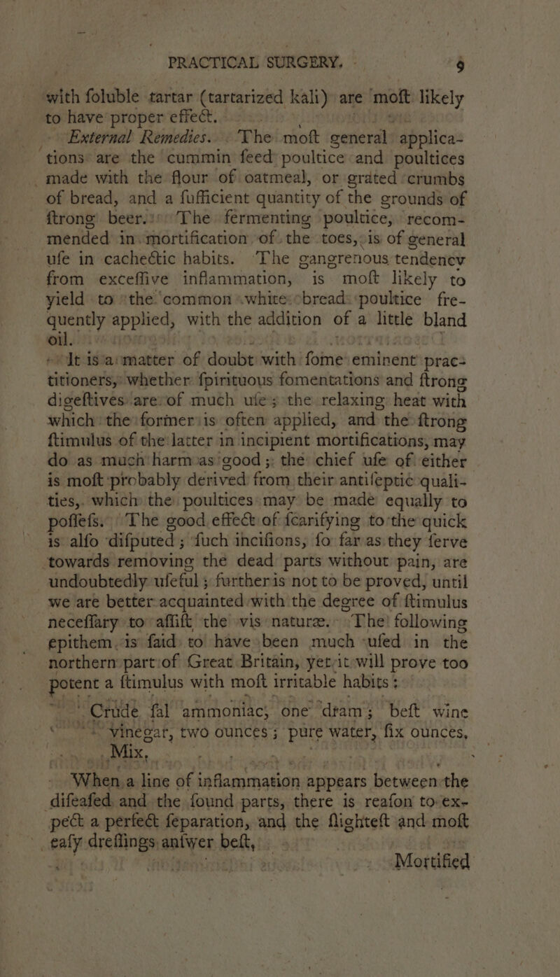 ‘ett foluble tartar (tartarized kali) are moft likely to have proper effect. External Remedies... The mokt general applica- ‘tions are the cummin feed poultice and poultices -made with the flour of oatmeal, or grated ‘crumbs of bread, and a fufficient quantity of the grounds of {trong beer.i) The fermenting poultice, recom- mended in. mortification of. thes toes, is of general ufe in cacheétic habits. “The cangrenous tendenev from exceffive inflammation, is moft likely to yield to the..common «white:cbread: poultice fre- quently ta with the addition of a little bland sid i “lt isia:matter of doubt with fome eminent prac: titioners,’ whether fpirituous fomentations and ftrong digeftives arevof much utes the relaxing: heat with which the former is oftem applied, and the {trong {timulus of the:latter in incipient mortifications, may do as much'harm as’good ;: the’ chief ufe of: either is moft probably derived from their antifeptic quali- ties,. which: the: poultices: may be made equally to pofiets. ‘The good effect of fearifying tothe quick is alfo difputed ; fuch incifions, fo farvas they ferve ‘towards removing the dead parts without pain, are undoubtedly ufeful ; furtheris not to be proved, until we are better. acquainted. with the degree of ftimulus neceflary to affift the vis nature. ~The following epithem. 1s faid) to have been much cufed in the northern: part:of Great Britain, yet-it will prove too nina a {timulus with moft irritable habits ; : Crude fal ammoniac, one ‘dram ; beft wine et Vine Gat, two ounces ; pure water, fix ounces, Mix, ye When, a line of iaflaagmatian appears {ied the difeafed. and the found parts, there is reafon to ex- pect a perfect feparation, and the fighteft and moft ey spy antyer belt, : , hl Be -.Mortified