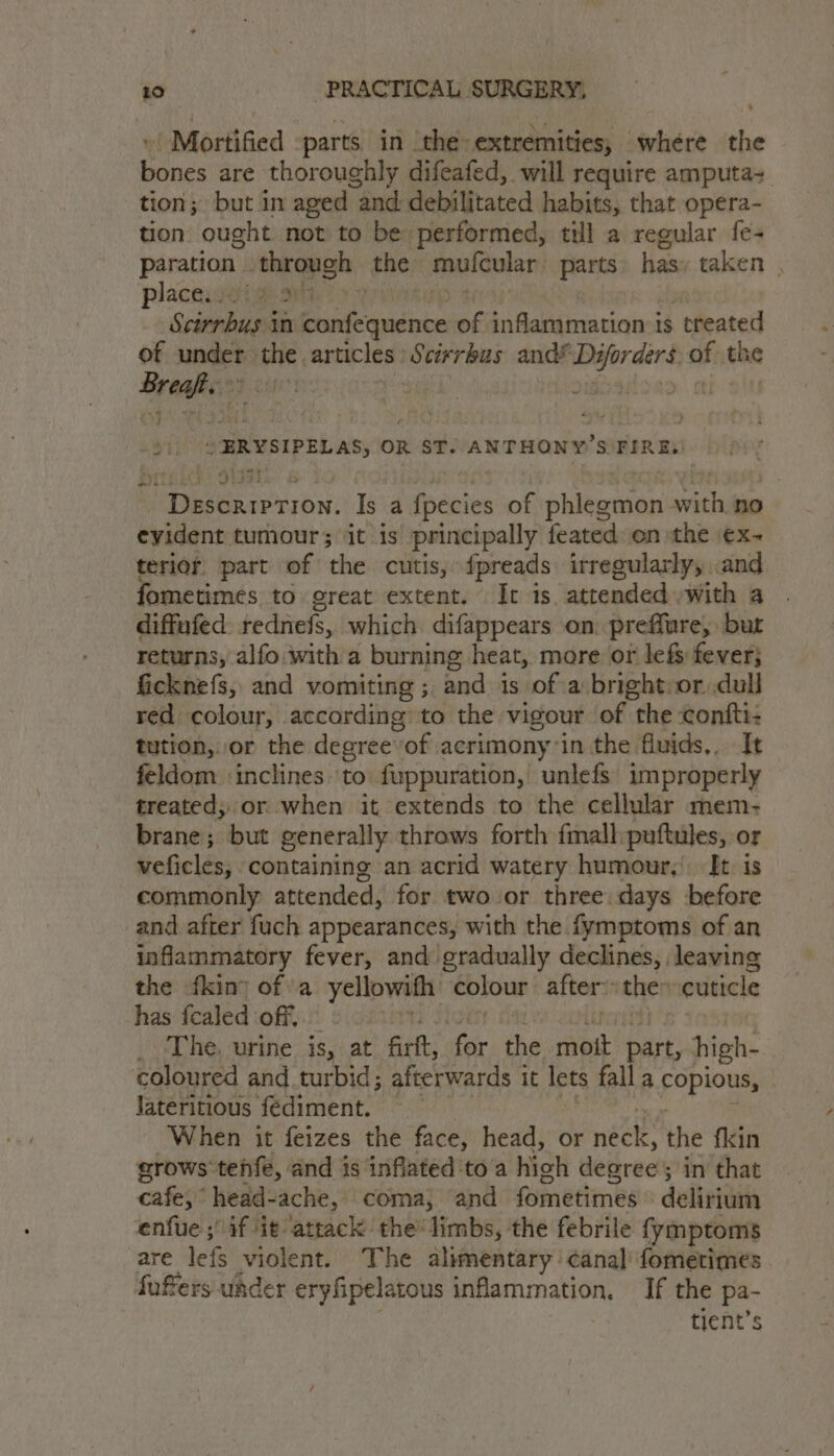, | Mortified parts in the extremities, where the bones are thoroughly difeafed, will require amputa-. tion; but in aged “and debilitated habits, that opera- tion ought not to be performed, till a regular fe- paration - through the mulcular: parts bam taken , placewsota ai Scirrbus in pean of inflammations: 1S treated of under nese articles : Scirrkus and” Di werdend af the Kuen | Sidaioao ctl oO 4 » ERYSIPELAS, OR ST. ANTHONY ’SOFIRES! Description. Is a fpecies of phlegmon with no evident tumour; it is principally feated on the \€x~ terior part of the cutis, fpreads irregularly, and fometimes to great extent. It is. attended with a diffufed. rednefs, which difappears on: preffure, but returns, alfo with a burning heat, more or lefs fever} ficknefs, and vomiting ; and is of a bright or dull red colour, according to the vigour of the contti: tution, or the degreeof acrimony in the fluids,. It feldom ‘inclines to fuppuration, unlefs improperly treated, or when it extends to the cellular mem- brane; but generally throws forth fmall:puftules, or veficles, ‘containing an acrid watery humour,’ It is commonly attended, for two or three: days before and after fuch appearances, with the fymptoms of an inflammatory fever, and gradually declines, leaving the fkin) of a yellowith colour after: ‘the: vouticle has fcaled off. _ The, urine is, at firft, fet the ris part, high- coloured and turbid; afterwards i it lets fall a poplons Jateritious fédiment. When it feizes the face, head, or bok the fkin grows tehfe, and is inflated toa hich dearee'’ ; in that cafes head-ache, coma} ‘and fometimes delirium enfue ;' if it attack the’ limbs, the febrile fymptoms are lef violent. The alimentary canal fometimes fufers under eryfipelatous inflammation, If the a tient’