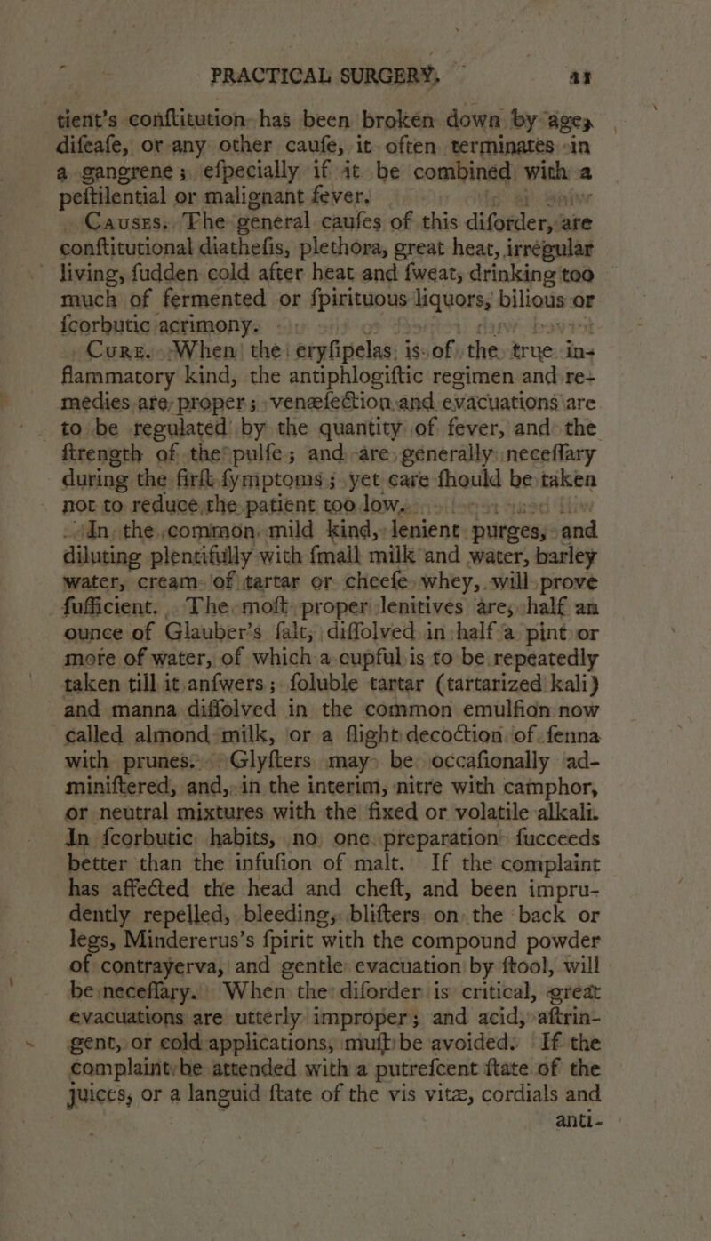 tient’s conftitution- has been broken down by ages difeafe, or any other caufe, it. often terminates «in a gangrene; efpecially if it be combined poi a peftilential or malignant fever. Causes. Fhe general caufes of this difotiens are conftitutional diathefis, plethora, great heat, irregular ~ jiving, fudden cold after heat and fweat; drinking too | much of fermented or fpirituous liquors, bilious « or {corbutic acrimony. |; Cure. When) the: eryfipelas. is of | the a in- flammatory kind, the antiphlogiftic recimen and re- medies are, proper; veneelection,and evacuations are firength of the pulfe; and are, generally: neceflary during the firt,fymptoms ;.yet care fhould be mikbe ~ mot to reducé,the patient too low... In, the common. mild kind, lenient purges, ye diluting plentifully with {mall miik and water, barley water, cream. of tartar or cheefe, whey,. will prove fuficient... The. moft. proper lenitives are; half an ounce of Glauber’s falt; diffolved. in :half a pint or more of water, of which a cupful is to be repeatedly taken till it.anfwers; foluble tartar (tartarized’ kali) and manna diffolved in the common emulfidn now called almond ‘milk, or a flight decoction ‘of .fenna with prunes. Glyfters may» be. occafionally ad- miniftered, ‘ati in the interim, nitre with camphor, or neutral mixtures with the fixed or volatile alkali. In fcorbutic habits, no. one.preparation” fucceeds better than the infufion of malt. If the complaint has affected the head and cheft, and been impru- dently repelled, bleeding, blitters onthe «back or legs, Mindererus’s fpirit ‘with the compound powder of contrayerva, and gentle: evacuation by ftool, will be :neceflary. When the: diforder is critical, great evacuations are utterly improper; and acid, aftrin- gent, or cold-applications, imuftibe avoided. If the complaintvbe attended with a putrefcent {tate of the juices, or a languid ftate of the vis vite, cordials and | anti-