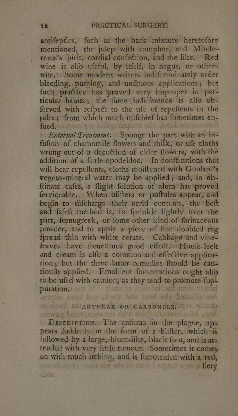 antifeptics, fuch as’ the bark: ‘mixture heretofore mentioned, the julep’ with camphor, ‘and Minde~ rerus’s {pirit, cordial confeétion, ‘and the like. Ried wine is alfo ufeful, by itfelf, in neous, or other+ wife.’ Some aWédern writers: indifcriminately order bleeding, purging, 2 and unctuous: applications; but fuch “practice has proved very improper’ in par- ticular habits’; the fame indifference ‘is alfo ob- ferved with refpect to the ufe of repellents in the piles; tian which much imifchief has. fometimes ¢ en- fpediis.ngmiqe: siegolsig: | Rasoisnsl r: reabment. Sponse’ thas patt with an in- fufion’ of chamomile flowers and/milk) or ufe cloths wrung out of a decoction of elder flowers; with the addition’ of a little-opodeldoc. | In conftitutions that will bear repellents, cloths moiftened with Goulard’s vegeto-mineral water. may be applied}and, in ob- ftinate cafes, a flicht. folution of’ alum “has * proved ferviceable. . When blitters or puftules appear, and begin to” difcharge » their acrid ‘contents, -the &gt; beft and fafeft method is, to fprinkle lightly over ‘the part}: fcenugreek, or fome other kind of farinacéotis powder, ‘and to apply a piece :of finé*doubled) rag fpread: thin with white cerate. Cabbagecand vines Jeaves ‘have fometimes good effect. “Houfe-leek and cream is alfoca common-and ‘effective ‘applicat tion; but the three latter remedies. fhould be cau tioufly applied. Emollient fomentations ought ‘alfo to-be ufed. with ne is as they tend to promote fup- a | LAS ABO T3995 ¢ nl w9 io be on. gry bedaits: end 4 ofh awrinax OR veanpow dios” ¥ sal Ddaebionknes hes spt in in the plague, apa pears fuddenly: in the form of a vblifter, which is followed) by a large,»blunt-like,: black: fpot, and is: at» tended with very little tumour. ‘Sometimes it comes pn with much itching, ui is furrounded | ie. a red, aby HN Bs “fiery