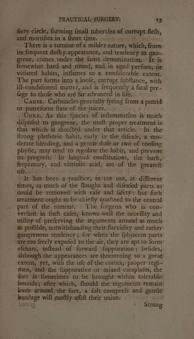 fiery circle; forming {mall tubercles of isofupt fiefh, and mortifies in a fhort time. Thére is a tumour of a w@ildes nature, whiel; from: its frequent dufky appearance, and tendency to gan~ grene, comes.under the fame. denomination. It i is fomewhat hard and round, and in aged’ perfons, or vitiated habits, inflames to a confiderable extent. The part forms into a.loofe, corrupt fubftance, with ill-conditioned matter, and is frequently a fatal pre- fage to thofe-who are far advanced in life.’ “Cause. Carbuncles generally {pring from a putrid: or putrefcent ftate of the juices. ‘Cure. As this fpecies of inflammation is much difpofed to gangrene, the moft proper treatment is that which 1s directed under that article. In the {trong plethoric ‘habit, early in the difeafe, a mo-’ derate bleeding, and a gentle dofé or two of cooling phyfic, may tend to reeulate the habit, and prevent ‘its progrefs. ' In languid conititutions, the ‘bark, ferpentary, and vitriolic acid, are 3 the greateft ufe. . It has’ ‘been a practice, to*cut’ out, at ‘different times, as much of the floughs and difeafed) parts’ as could be removed with eafe and fafety’: but’ fuch treatment! ought to be chiefly confined to the central part of the tumour. The furgeon who is con- verfant in fuch cafes; knows well the neceffity and utility of preferving the teguments around as much as poffible, notwithftanding their flaccidity and rather gangrenous tendency ; for: when the fubjacent parts’ are too freely expofed ‘to the air, they are apt to form: efchars, inftead | of forward fuppuration ; befides, although the ‘appearances are threatening to a great: extent, yet, with the ufe of the cortex, ‘proper regi~ men, and the fuppurative or mixed cataplatm, the fore “is fometimes to be brought within tolerable: bounds; after which, fhould the teguments remain loofe around. the fore, a foft comprefs and gentle’ bandage will moftly affitt their union. r vet Strong ee 4