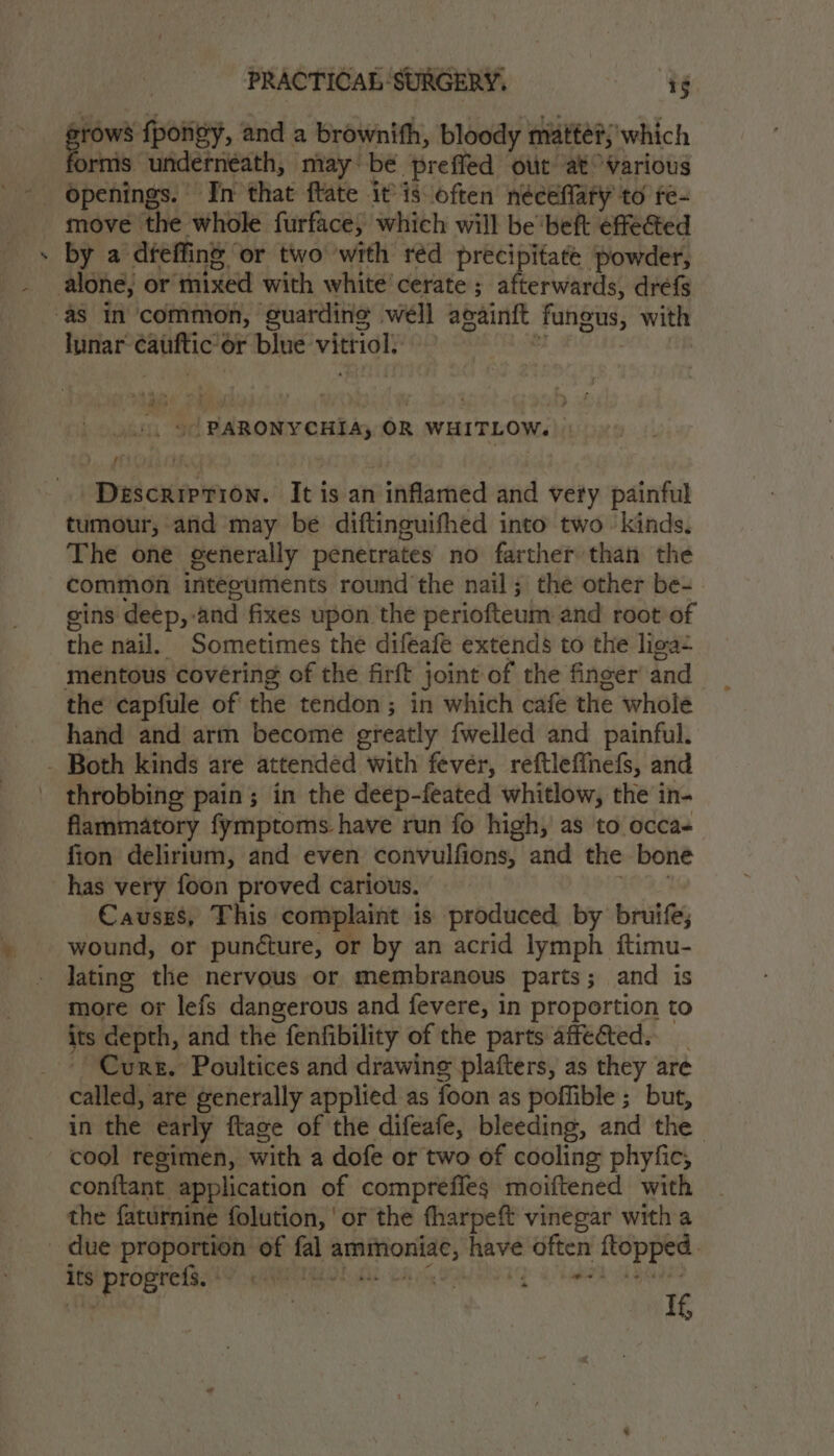 cen ion, and a brownith, bloody matter; which rms underneath, may be preffed out at Various move the whole furface, which will be beft effected by a dfeffins or two with réd precipitate powder, alone, or mixed with white’ cerate ; afterwards, dréfs as In ‘common, guarding iti againft fungus, with lunar: sabmbiany ‘or blue ne . ©) PARONYCHIA, OR WHITLOW. Dulcueinen. Ibisian inflamed and very painful tumour, and may be diftinguifhed into two kinds. The one generally penetrates no farther than the common inteeuments round the nail; the other be- gins deep,-and fixes upon the periofteum and root of the nail. Sometimes the difeafe extends to the liga mentous covering of the firft joint of the finger and the capfule of the tendon; in which cafe the whole hand and art become greatly {welled and painful. - Both kinds are attended with fever, reftleffnefs, and throbbing pain; in the deep-feated whitlow, the in- flammatory fymptoms have run fo high, as to occa fion delirium, and even convulfions, and the bone has very foon proved carious. Causes, This complaint is produced by bruife; wound, or puncture, or by an acrid lymph ftimu- lating the nervous or membranous parts; and is more or lefs dangerous and fevere, in proportion to its depth, and the fenfibility of the parts affected. Curs. Poultices and drawing plafters, as they are called, are generally applied as foon as poflible; but, in the early ftage of the difeafe, bleeding, and the | cool regimen, with a dofe or two of cooling phyfic, conttant application of comprefles moiftened with the faturnine folution, ‘or the fharpeft vinegar with a due prapeseeny of fal -ppespeoenie as — ma hg