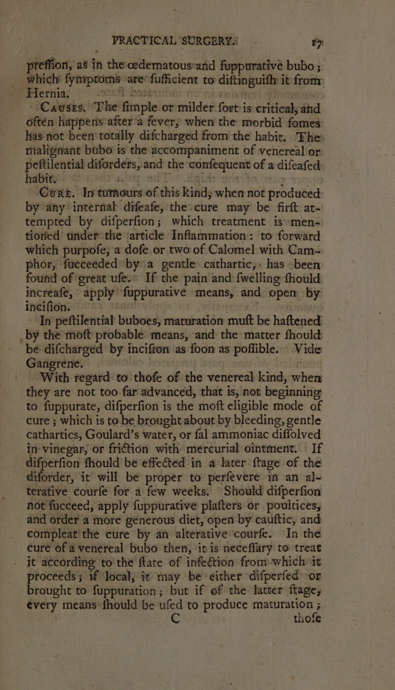 pteffion, as in n the cedematous-and fuppurative bubo ; which fymproms are: ences to wren it from Hernia. | Causes. Phe mart or milder flout is critical, ‘thd ater happens after a fever, when the morbid fomes has not been totally difcharged from the habit. The, malignant bubo is the accompaniment of venereal or peftilential oo aa and the confequent of a difeafed, habit. — Cert. In tummours of this kind, when not produted: by any ‘internal difeafe, the»cure may be firft at- tempted by difperfion; which treatment is*men- tioried under the ‘article Inflammation: to forward which purpofe, a dofe or two of Calomel with Cam~ phor, fueceeded ‘bya gentle cathartic,: has been found of ‘great ufe.” If the pain and: {welling fhould increafe, “apply: set Leto means, and ppay by incifion. In peftilential buboes, maturation mutt be hathtneds bé difcharged by incifton as foon as poffible. Vide Gangrene. With regard to thote of the venereal kind, when they are not too.far advanced, that is, not beginning to fuppurate, difperfion is the moft eligible mode of cathartics, Goulard’s water, or fal ammoniac diffolved in vinegar, or friction with mercurial ointment. If diforder, it will be proper to perfevere im an al- terative courfé for a few weeks. Should difperfion not fucceed, apply fuppurative plafters or poultices, and order a more generous diet, open by cauftic, and compleat the cure by an alterative ‘courfe. In the cure of a venereal bubo then, it is neceflary to treat proceeds ; if local, it may be either difperfed or brought to fuppuration ; but if of the latter flage, ¢very means fhould be ufed to produce seabird it thofe
