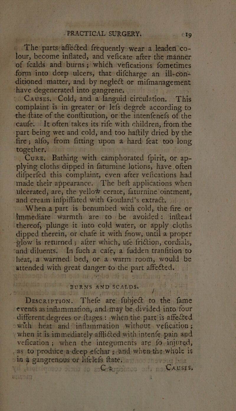 ‘The: parts:affécted frequently wear a leaden°co- t4 become inflated, and veficate after the mannér of fealds and: burns; which vefications fometimes form into’ deep ulcers, that difcharge an ill-con« ditioned matter, and by neglect or mifmanagement ‘have degenerated into gangrene. . Causes. ‘Cold, and a‘ languid: circulation. This complaint i is in greater or lefs degree according to the ftate of the conftitution, or the intenfenefs of the caufe: | It often takes its rife with children, from the part being wet and cold, and too haftily dried by the fire; alfo, from fitting nappa hard feat too long together. Curs. Bathing with camphorated fpirit, or ap- plying cloths dipped i in faturnine lotions, have often difperfed this complaint, even after vefications had made their appearance. The beft applications when ulcerated; are, the yellow cerate, rece rae eam and cream infpiffated with Goulard’s extract. When.a part is benumbed with cold, the fire or immediate! warmth: areirto. be avoided s. ‘inftead _ thereof, plunge it into cold water, or apply cloths dipped therein, or chafe it with fnow, until.a proper -glow is returned ; after which, ufe friction, cordials, ‘and diluents. In fuch a cafe, a fudden tranfition to heat, a warmed bed, or a: warm room, would: be attended with great danger to the Bipess affected. “BURNS AND SE ae / Descriprion. Thefe are. -fabjeet to the fame events as inflammation, and:may be, divided into four different degrees or {tages.: when the part’ is affected ~with heat and ~ ‘afanimatioh without. vefication ; when it is immediately afflicted with intenfe. pain and vefication ; when the integuments are fo, injured, as to prodtice a: deep efchar 3 pcand) when-the, whole 1 1S in a gangrenous or lifelefs tate, . Hs ’ Gin Be x5 hy 4 faite