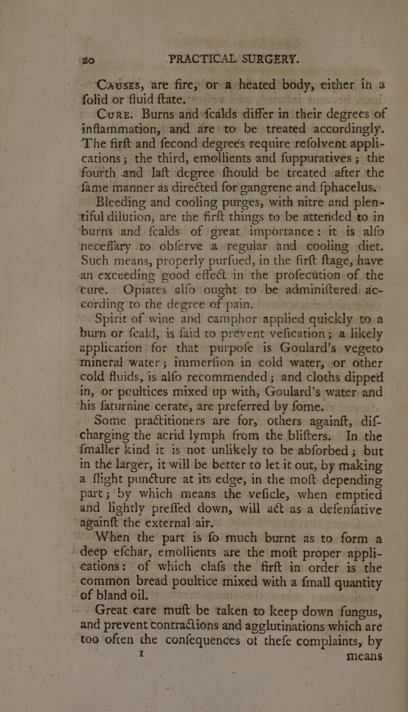 Causes, are fire, or a heated body, either in 2 folid or fluid flatestaafioe paw Pstatat tol ~ Curs. Burns and fcalds differ in their degrees of inflammation, and are to be treated accordingly. The firft and fecond degrees require refolvent appli- cations; the third, emellients and fuppuratives ; the fourth and laft degree fhould be treated after the fame manner as directed for canerene and fphacelus. Bleeding and cooling purges, with nitre and plen- tiful dilution, are the firft things to be attended to in burns and fcalds of great importance: it is. alfo necefiary to obferve a regular and. cooling diet. Such means, properly purfued, in the firft ftage, have an exceeding good effect in the profecution of the ‘cure. Opiates alfo ought to -be adminiftered) ac- cording to the degree of pain. white . Spirit of wine and camphor applied quickly to a burn or feald, is faid to prevent vefication; a likely application’ for that purpofe is Goulard’s vegeto “mineral water; immerfion in cold water, or other cold fluids, is alfo recommended ; and cloths dipped in, or peultices mixed up with, Goulard’s water: and his faturnine cerate, are preferred by fome. Some practitioners are for, others againft, dif- ‘charging the acrid lymph from the blifters. In the 4fmaller kind it is not unlikely to be abforbed ; but im the larger, it will be better to let it out, by making a flight puncture at its edge, in the moft depending part ;'by which means the veficle, when emptied and lightly preffed down, will act as a defenfative ‘“againft the external air. When the part is fo much burnt as to form a deep efchar, emollients are the moft proper appli- -e¢ations: of which clafs the firft in order is the common bread poultice mixed with a fmall quantity of bland oil. Siivs | _- Great care muft be taken to keep down fungus, and prevent contractions and agelutinations which are too often the confequences ot thefe complaints, by