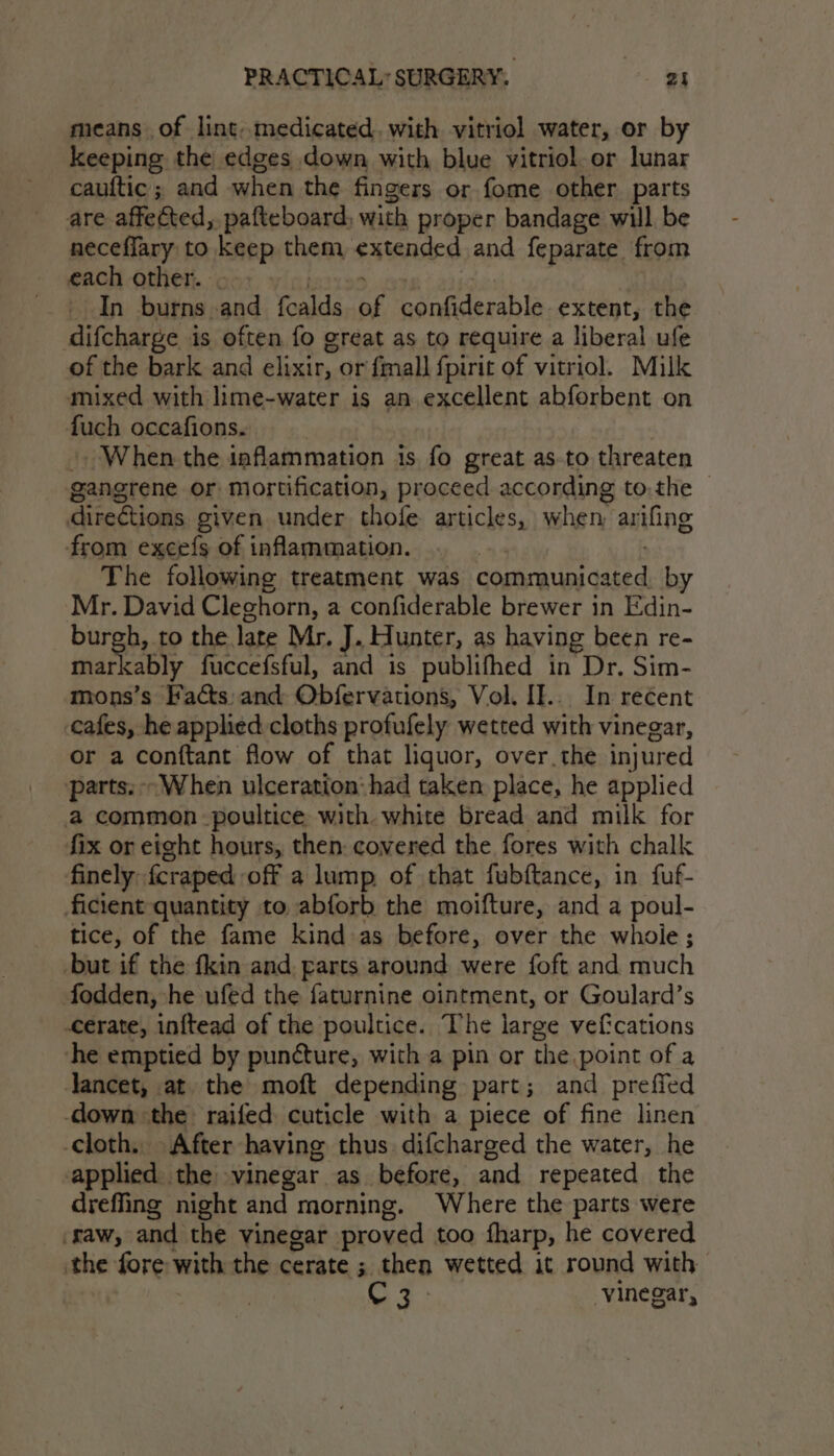 means of lint..medicated. with vitriol water, or by keeping the edges down with blue vitriol or lunar cauftic ; and when the fingers or fome other parts are affected, pafteboard; with proper bandage will be neceffary to Keep them extended and feparate from each other. In burns and Teall: ae caer tasst ta extent, the difcharge is often fo great as to require a liberal ufe of the bark and elixir, or fmall fpirit of vitriol. Milk mixed with lime-water is an excellent abforbent on fuch occafions. When the inflammation is fo great as-to threaten gangrene or mortification, proceed according to.the © directions given under thofe: articles, when arifing from excefs of inflammation. The following treatment was cate cated by Mr. David Cleghorn, a confiderable brewer in Edin- burgh, to the late Mr. J. Hunter, as having been re- mar ably fuccefsful, and is publifhed in “Dr. Sim- mons’s Facts: and Obfervations, Vol. II... In recent cafes, he applied cloths profufely wetted with vinegar, or a conftant flow of that liquor, over the injured parts, “When ulceration: had taken place, he applied a common poultice with white bread and milk for fix or eight hours, then: covered the fores with chalk finely fcraped off a lump of that fubftance, in fuf- ficient quantity to abforb the moifture, and a poul- tice, of the fame kind as before, over the whoie; but if the fkin and parts around were foft and much fodden, he ufed the faturnine ointment, or Goulard’s -cerate, inftead of the poultice. The large vefcations he emptied by puncture, with a pin or the point of a Jancet, at the moft depending part; and preffed down the raifed cuticle with a piece of fine linen cloth, After having thus. difcharged the water, he applied. the vinegar as before, and repeated the dreffing night and morning. Where the parts were ‘raw, and the vinegar proved too fharp, he covered the fore with the cerate ; then wetted it round with CF: vinegar,