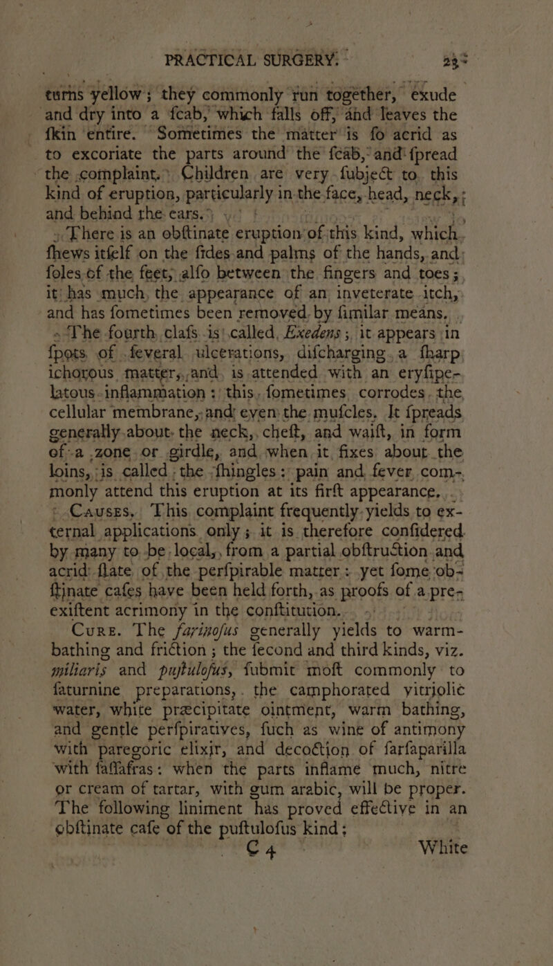 anid yellows they commonly run together, exude” and dry into a fcab,’ which falls off, and Ieaves the fkin ‘entire. Sometimes the matter is f6 acrid as to excoriate the parts around’ the {¢ab,° and! {pread the ,complaint.: Children are very fubjee&amp;t to. this kind of eruption, particularly in. the face,- head, neck, and behind the-ears.) ).° | » There is an obftinate eruption of this kind, ehh fews itfelf on the fides.and palms of the hands, and; foles-of the feet; alfo between the fingers and toes ; iti has much, the appearance of am inveterate itch, and has fometimes been removed. by fimilar means, . ~The fourth, clafs -is: called, Exedens ; it appears |in Gags of . feveral ulcerations, difcharging,a fharp ichorous tatter,,and, is attended with an eryfipe- latous inflammation : this, fometimes, corrodes. the cellular membrane,; and; even: the mufcles. It fpreads generatly.about, the neck,, cheft, and waift, in form of: a zone or girdle, and when it, fixes about the loins, :is called ; the ‘fhingles + pain and, fever, com- monly attend this eruption at its firt appearance, . » Causes, This complaint frequently, yields to ex- ternal applications. only; it is therefore confidered by many to be local,, from a partial obftruction and acrid: flate of the perfpirable matter : yet fome ob~ ftinate cafes have been held forth, as proofs of apres exiftent acrimony in the conftitution.. Cure. The fayinofus generally yields to warm- bathing and friction ; the fecond and third kinds, viz. any and puptulofus, fubmit moft commonly: to faturnine preparations, the camphorated yitrjoli¢ water, white precipitate ointment, warm bathing, and gentle perfpiratives, fuch as wine of antimony with paregoric elixjr, and decoétion of farfaparilla with faflafras: when the parts inflame much, nitre or cream of tartar, with gum arabic, will be proper. The following liniment ‘has proved effective in an gbftinate cafe of the a ie kind; C4 White