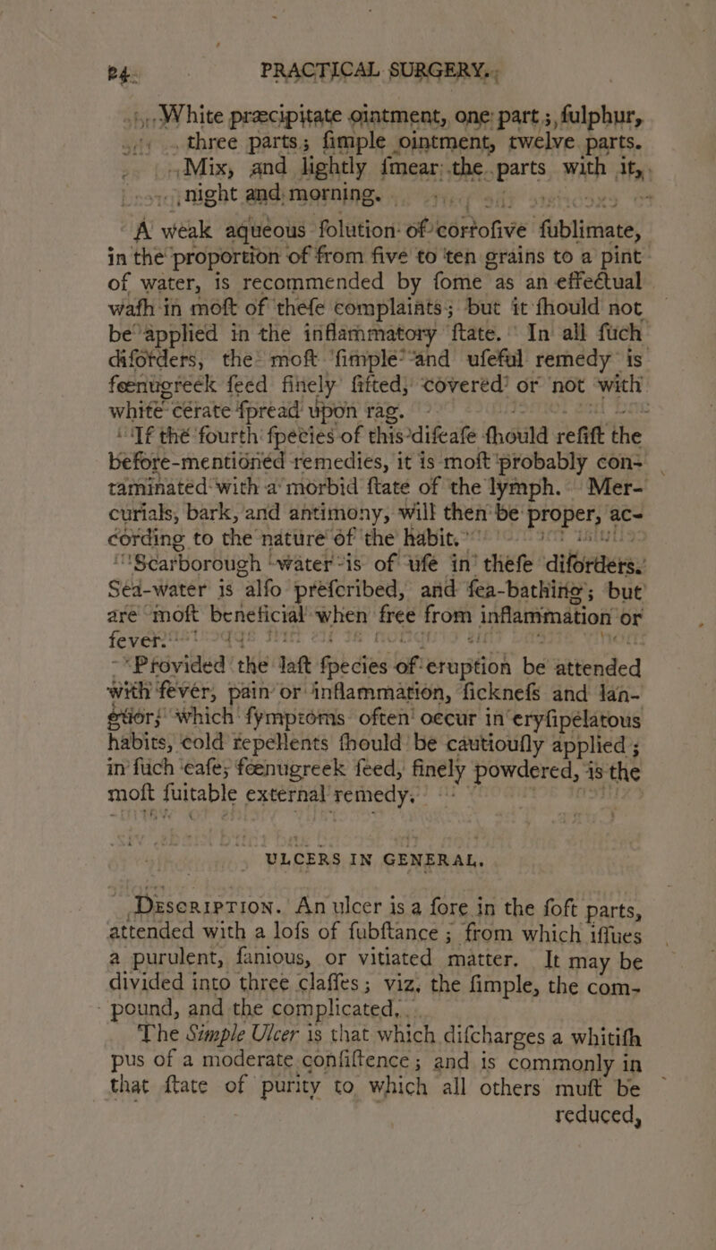 White precipitate ointment, one: part ;, fulphur, three parts ; fimple ointment, twelve. parts. Mix, and lightly fmear;.the. oparts wah a ) night and, morning. , ” A vidal aqueous folution: of kéonive Aiblimate; in the proportion of from five to ‘ten grains to a pint: of water, is recommended by fome as an effeétual wath in moft of ‘thefe complaints; but it fhould not be“ applied in the inflarhmatory ftate. ' In’ all fuch difotders, the moft ‘fimplée’“and ufeful remedy is feenugreck feed finely fitted, covered’ or not with’ white” cétate fpread’ upon rag. - ‘Tf thé fourth’ fpeties of this *difeate fhould refitt the before-mentidned remedies, it is moft ‘probably con- | taminated with a’morbid ftate of ‘the lymph. Mer- curials, bark, and ant imony, will then’ be: proper ac~ cording to the nature’ of ‘the’ habit.” “Scarborough | “water “is of ufé in’ thefe dittietters. sé. water is alfo. prefcribed, and fea-bathine’; but are ‘moft Sig tid heh Bee Om inflammation or fever.” ty! | &lt;P févided Ke laf Gib die aft Kiosk be Satichded with fever, pain’ or inflammation, ficknefs and lan- tier} which ' fympzoms. often’ occur in‘eryfipelatous habits, cold repeHents fhould be cautioufly applied ; in fuch ‘eafe; feenugreek feed, acd powdered, 4 18 the moft fuitable paternal remedy, “ULCERS IN | GENERAL. ‘Deseription. Anulcer isa fore i in the foft parts, attended with a lofs of fubftance : ; from which iffues a purulent, fanious, or vitiated matter. It may be divided into three claffes; viz, the fimple, the com- pound, and the complicated, The Simple Ulcer is that which difcharges a whitith pus of a moderate confiftence ; and is commonly i in that ftate of purity to which all others muft be reduced,