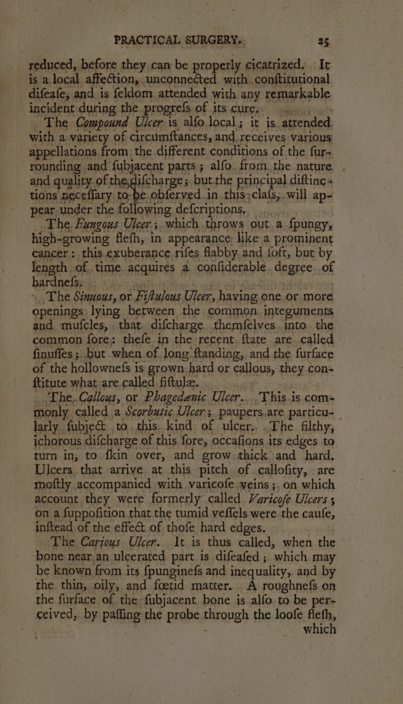 reduced, before they can be properly cicatrized. It is a local affection, unconnected with conftitutional difeafe, and is feldom attended with any remarkable incident during the progrefs of its CURE bade The Compound Ulcer is alfo local; it is, attended with a variety of circumftances, and.receives various appellations from: the different conditions of the fur- rounding | and fubjacent parts ; alfo from.the nature, . and quality. of the, ifcharge; but.the ane diftinc « tions neceffary tobe obferved.in.this;clals,. will ap- pear under the following defcriptions,, The. Fungous Ulcers. which throws out a fpungy, high-growing flefh, in appearance like a prominent cancer : this. exuberance rifes flabby. and foft, but by length . of. time acquires a confiderable dagese of hardnefs. The Sinuous, or Fi iulous Ulcer, having one or more openings lying between the common. integuments and mufcles, that difcharge themfelves.into. the common fore; thefe in the recent ftate are. called finuffes ;.but when of long: ftanding, and the furface of the hollownefs is grown hard or callous, PSH Fi cons ftitute what are called fittule. The,.Callous, or Phagedenic. Ulcer. -This.is.com= monly. called a Scorbutic Ulcer; paupers.are particu-_ larly fubject to. this. kind of ulcer,, .The filthy, ichorous difcharge of this fore, occafions its edges to turn in, to. fin over, and grow.thick and hard, Ulcers that arrive at this pitch of callofity, | are moftly accompanied with varicofe yeins;,on which account they were formerly called. Varicofe Ulcers , on a fuppofition that the tumid veffels were the caufe, inftead of the effeét of thofe hard edges. The Carious Ulcer. 1t is thus called, when the bone near an ulcerated part is difeafed ; ‘which may be known from its fpunginefs and inequality, and by the thin, oily, and foetid matter, A roughnefs on the furface of the fubjacent bone is alfo to be per- ceived, by palling the probe AAFQDEH the loofe st which