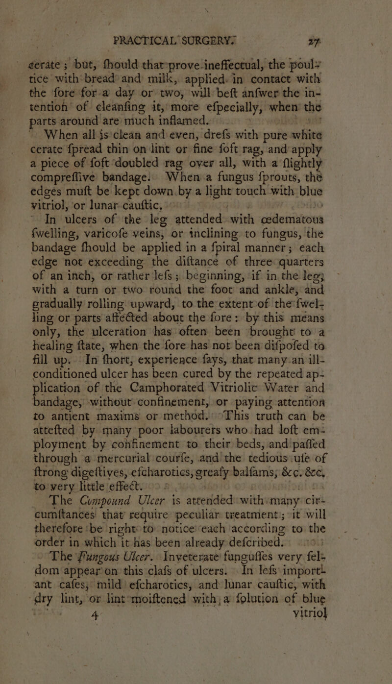 - gerate ; but, fhould that-prove-ineffectual, the pouly tice with’ bread and milk, applied: in contact with the fore fora day or two, will beft anfwer the in- tention of cleanfing it, more epee y when the parts around are much inflamed. When all is clean andeven, drefs with pure white cerate fpread thin on int or fine foft rag, and apply a piece of foft doubled rag over all, with a Nightly compreflive bandage. When. a fungus {prouts, thé edges muft be kept down. by a light touch with blue vitriol, or lunar cauftic, | In ulcers of the leg attended with cddenitiveu fwelling, varicofe veins, or inclining to fungus, the bandage fhould be applied in a fpiral manner; each edge not exceeding the diftance of three quarters of an inch, or rather lefs; beginning, ‘if in the lee} with a turn or two round the foot and ankle, and gradually rolling upward, to the extent-of the fwel- ling or parts afteéted about the fore: by this means only, the ulceration has’ often been brought! to’ a healing ftate, when the fore has not been difpofed to fill up. In fhort, experience fays, that many.an ill- conditioned ulcer has been cured by the repeated ap- plication of the Camphorated Vitriolic Water and bandage, without confinement, or paying attention to antient maxims or method. °This truth can be attefted by many poor labourers who. had loft em- ployment by confinement to their beds, and pafied through a mercurial courfe, and! the tedious ute of ftrong digettives, efcharotics, arnt balfams; &amp;¢. 8c, to'very little effect. The Compound Ulcer is s attended: with. many cir- cumftances' that require peculiar treatment); it will therefore ‘be right: to. notice:each according to the order in which it has been already defcribed. The Fungous Ulcer. Inveterate’ funguffes very fel+ dom appear’ on this clafs of ulcers. In lefs: import! ant cafes, mild efcharotics, and lunar cauttic, with agi ek or lintomoiftened with;a folution of blue 4 yitrio}
