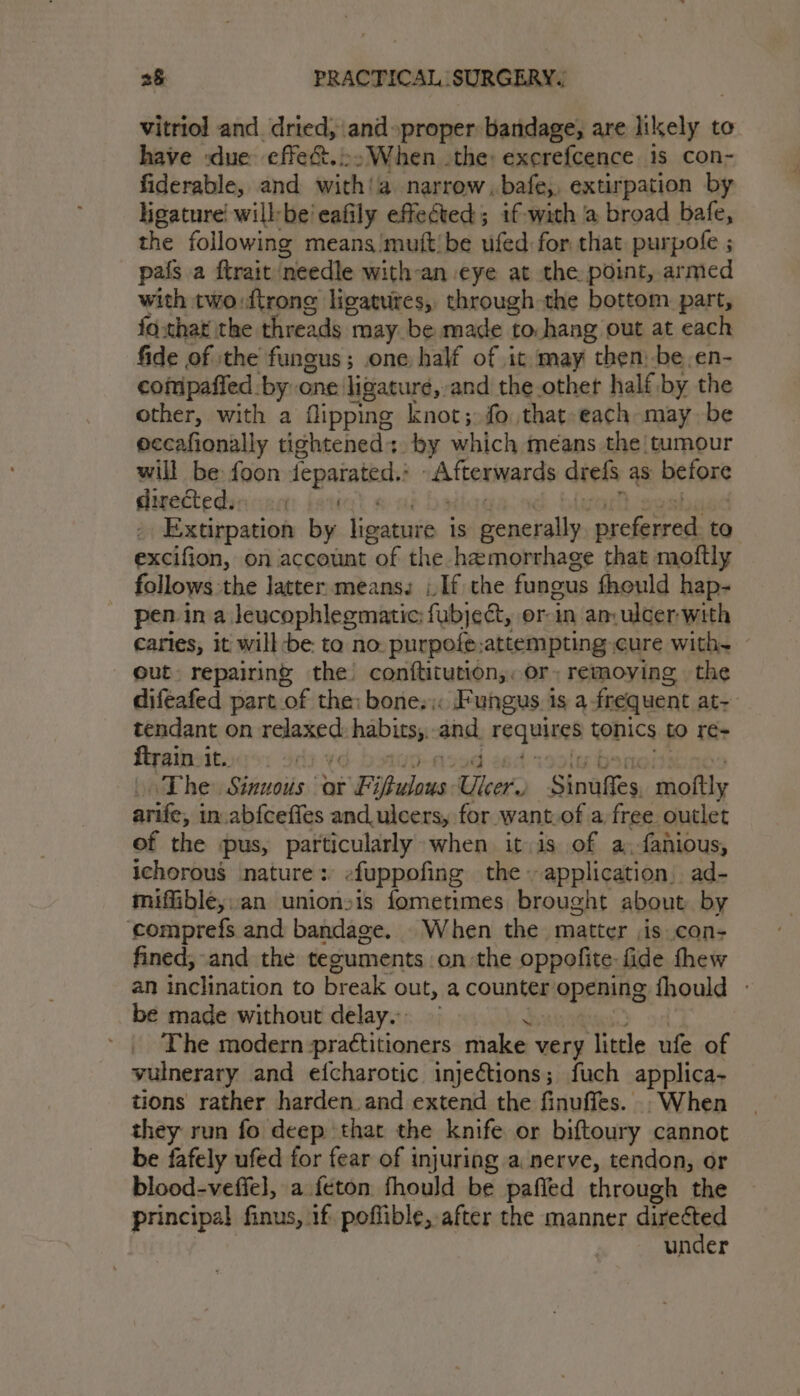 vitriol and. dried, and proper bandage, are likely to have :due effect.:&gt;When the: excrefcence is con- fiderable, and with!a narrow. bafe, extir pation by ligature! willbe eafily effected; if-with @ broad bafe, the following means mutt/be ufed for that purpofe ; pafs a ftrait needle with-an. eye at the point, armed with two:ftrone ligatures, through the bottom part, fo.thar the threads may be made to hang out at each fide of ithe fungus; one half of it may then, -be.en- compafied by one ligature, and the .othet half, by the other, with a flipping knot; fo that-each may be eccafionally tightened: by which means the! tumour will be foon feparated. Attermards drels as before divectedsn can: be _ Extirpation by besasivib is SE eetaiie Bey to excifion, on account of the hemorrhage that moftly follows the latter. means, j_If the fungus fhould hap- pen ina leucophlegmatic fubject, or-in am ulcer with caries, it will be to no. purpofe.attempting cure with. — out repairing the conftitution,, or; removing the diftafed part of the: bone. Fungus is a.frequent at- tendant on waceengh habits, and requires konics to re- ftrain. it. | \ The Sinuous oar Fi ‘Badans Uker Sipaes, saoftly indi. in.abfceffes and ulcers, for want. of a free outlet of the pus, perW ode when itis of a, fanious, ichorous nature: efuppofing the. application. ad- miffible,.an unionsis fometimes brought about by ‘comprefs and bandage. When the matter is con- fined; and the teguments on the oppofite: fide thew an inclination to break out, a counter ‘opening fhould - be made without delay. The modern practitioners make very litle ufe of vulnerary and efcharotic injections; fuch applica- tions rather harden. and extend the finuffes. . When they run fo deep that the knife or biftoury cannot be fafely ufed for fear of injuring a nerve, tendon, or blood-veffel, a feton fhould be pafled through the principal finus, if: poflible, after the manner diredted under