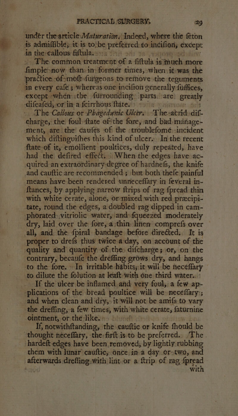 undér thearticle Maturation. ‘Indeed, where the féton in the callous; fiftula.. The common treatment vofia sities is Baueh: more pace now than: in: former times, when: i¢was the practice, Of -mofb-furrgeons to remove the teguments in every cafe ; whereas one incifion generally fuffices, difeafed, -or in a fcirrhous ftate. The CaHous or Phagedsnic Ulcer: The: brid dif. charge, the’ foulftate ofthe fore, and bad manage- ment, are the! caufes of the -troublefomé incident which diftinevifhes this kind of ulcer. In the recent ftate of it, emollient poultices, duly repeated,. have had the defired effect. | When the edges have ac- quired an extraotdinary-degree of hardnefs, the knife and cauftic are recommended ; ‘but both thefe painful means have been rendered unneceffary in feveral in- ftances, by applying narrow ftrips of rag {pread thin tate, round the edges, a doubled rag dipped in cam- phorated:.vitriolic water, and» fqueezed moderately dry, laid over the fore, a;thin, linen comprefs over proper to drefs thus’ twice a-day, on account of the quality and quantity. ‘of thes difcharge; or, on the contrary, becaufe the drefling grows dry, and hangs to the fore. » In irritable Habits;:it willbe heceffary If the ulcer be inflamed and very foul, a few ap- the drefling, a few times, with’ bebite cerate, faturnine ointment, or the-like. - | If, notwithftanding, the coiftie or densi fhould be hardeft edges have been, removed, by lightly rubbing them with lunar cauftic; once. in a day. or.twe, and with