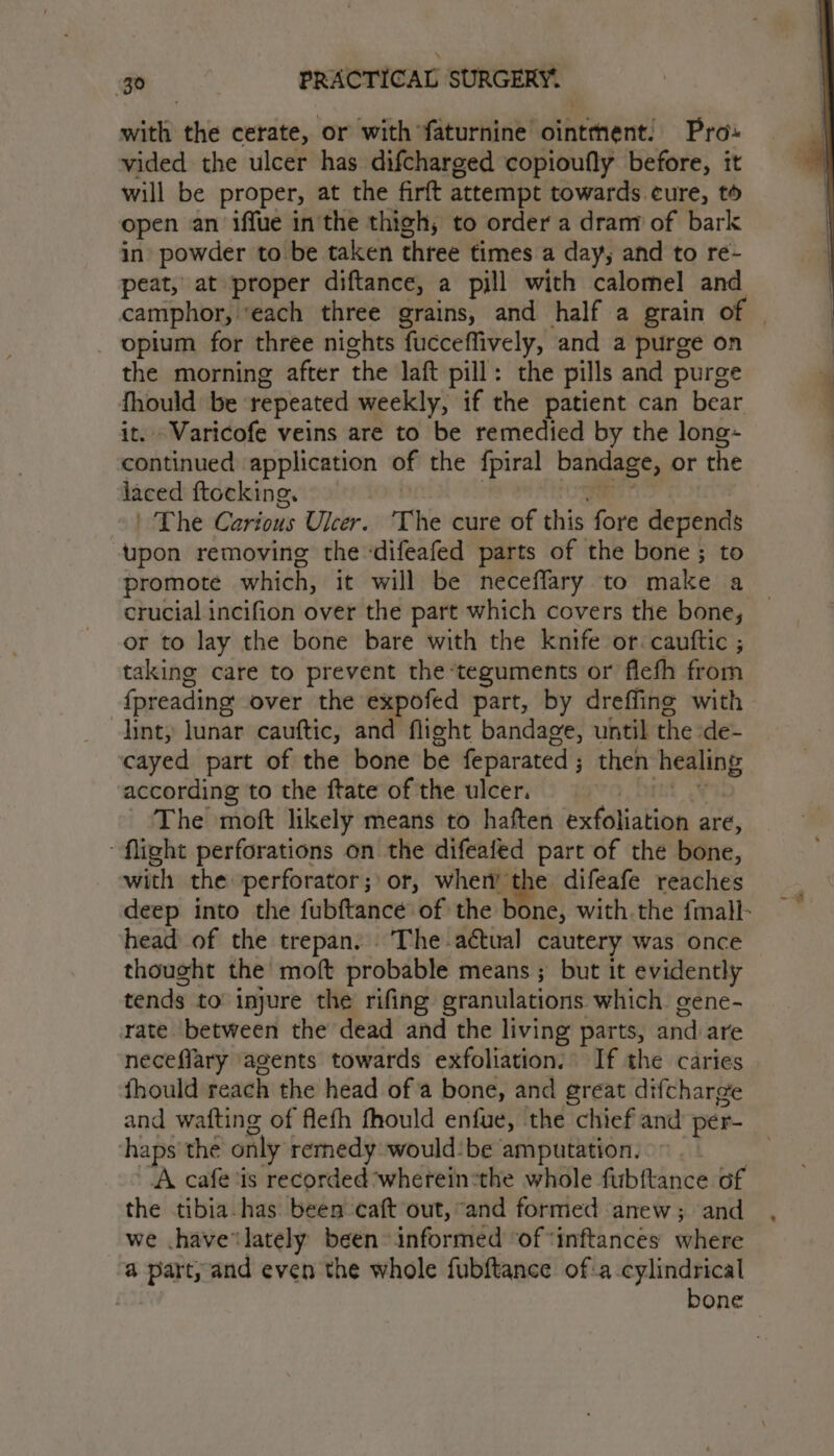 with the cerate, or with faturnine ointment. Pro» vided the ulcer has difcharged copioufly before, it will be proper, at the firft attempt towards cure, to open an iffue in'the thigh, to order a dram of bark in powder to be taken three times a day, and to re- peat, at proper diftance, a pill with calomel and camphor, ‘each three grains, and half a grain of | _ opium for three nights fucceffively, and a purge on the morning after the laft pill: the pills and purge fhould be ‘repeated weekly, if the patient can bear it. Varicofe veins are to be remedied by the long- continued application of the fpiral bandage, or the laced ftocking. | Ngee: | The Carious Ulcer. The cure of this fore depends upon removing the ‘difeafed parts of the bone ; to promote which, it will be neceflary to make a crucial incifion over the part which covers the bone, or to lay the bone bare with the knife or. cauttic ; taking care to prevent the‘teguments or flefh from fpreading over the expofed part, by dreffing with lint, lunar cauftic, and flight bandage, until the de- cayed part of the bone be feparated; then healing according to the ftate of the ulcer. ) DEnL ¥ The moft likely means to haften exfoliation are, “flight perforations on the difeafed part of the bone, with the perforator;° or, wher the difeafe reaches deep into the fubftance of the bone, with.the fmall- head of the trepan. ‘The actual cautery was once thought the moft probable means ; but it evidently tends to injure the rifing granulations which. gene- rate. between the dead and the living parts, and are neceflary agents towards exfoliation. If the caries fhould reach the head ofa bone, and great difcharge and wafting of flefh fhould enfue, the chief and per- haps’ the only remedy would-be amputation. A cafe ‘is recorded wherein:the whole fubftance of the tibia-has been caft out, and formed anew ; and we .havelately been informed ‘of “inftances where a part, and even the whole fubftance of:-a cylindrical bone