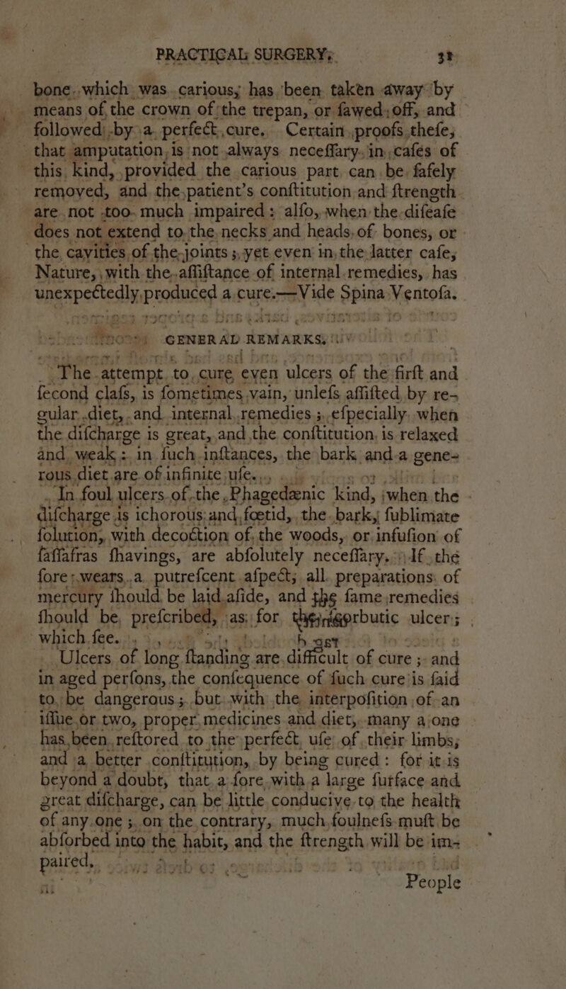 ° eee. remoyed, and. the,patient’s conftitution and ftreneth are not too. much impaired ; alfo,.when the. difeafe does not . extend tothe. necks and heads. of. bones, or Nature, , with 1 the..afliftance of internal. remedies, has wageectedhk Pees a. cure Vide oe Ventofa. ‘ eh bow be! ne Broce GENERAL REMARKS, The. attempt to. “cure, ‘eyen ulcers of the firft and fecond clafs, is fometimes vain, unlefs affifted, by re- ular .diet, and internal, remedies 5. ¢{pecially when the difcharge i is great,.and the conftitution, is relaxed and weak : in fuch inftances, the bark and a genes rous diet.are. of infinite ufe.... ‘In foul ulcers.of.the, _Phagedanic Lined, sie the difcharge 4 As ichorous: and, foetid, the. bagio! fublimate folution,. with. decottion of. the woods, or infufion of faffafras fhavings, are abfolutely neceflary,;) Jf, the fore ;,wears,.a_putrefcent afpect; all preparations: of mercury {hould. be laid.afide, and th¢ fame remedies fhould ie prefcribed, agit FOr Riniprbutic ulcer. ; Ulcers of long. ribet are. diftule o of cure ;. ied in aged perfons, the confequence of fuch cure’is faid to, be dangerous. but. .with the interpofition | of-an iflue or two, proper, medicines and diet,..many a‘one has. been. reftored to the perfect, ufe of their limbs; and «a better conititution, by being cured: for it-is beyond a doubt, that. afore, with a ‘large furface and great difcharge, can be little conducive to the health of any.one 5. on the contrary, much, foulnefs. mutt be abforbed into the pits and the ftrength ruil be i im- eins ni aii &amp; ; re People 7 “J » wt w Ae