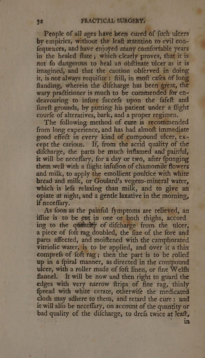 ‘ P , ae : People of all ages have been cured 6f fuch ulters by empirics, without the leaft-atterition to evil con- fequences, and have énjoyed- many comfortable years in the healed’ ftate ; which clearly proves, that it is not fo dangerous to heal’an dbftinate ulcer as it is imagined, and that the caution obferved in’ doing it, isnot always requifite : ftill; in moft cafes of long ftandirie, wherein the difcharge has been great, the wary practitioner is much to be commended for en- deavouring to infure fuccefs upon the’ fafeft and fureft grounds, by putting his patient under a flight courfe of alteratives, bark, and a proper regimen. The following method of cure is recommended from long experience, and has had almoft immediate good effect in every kind of compound ulcer, ex- cept the carious. If, from the acrid quality of the difcharoe, the parts be much inflamed and painful, it will be neceflary, for a day or two, after fpunging’ them well with a flight infufion of chamomile flowers and milk, to apply the emollient poultice with white bréad and milk, or Goulard’s vegeto-mineral water, which is lefs relaxing than milk, and to give an opiate at night, and a gentle laxative in the morning, if neceffary. 3 | As foon as the painful fymptoms are relieved, an iffue is to be eut in one omer thighs, accord. ing to the qd@htt of difcharee from the ulcer, a piece of foft rag doubled, the fize of the fore and parts affected, and moiftened with the camphorated up in a fpiral manner, as directed in the compound ulcer, with a roller made of foft linen, or fine Welfh flannel. It will be now and then right to guard the edges with very narrow ftrips of fine rag, thinly fpread with white cerate, otherwife the medicated cloth may adhere to them, and retard the cure: and it will alfo be neceffary, on account of the quantity or bad quality of the difcharge, to drefs twice at Jeaft, | | in