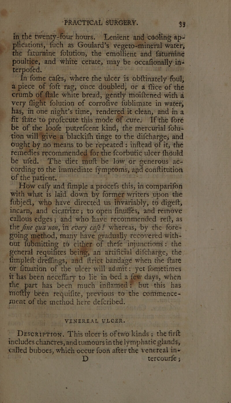 @ ‘PRACTICAL SURGERY. $9. in the ewebty four hours. Lenient and ‘cooliig ap: he faturnine folution, the emollient and faturnine poultice, and white cerate, may be occafionally in- ‘terpofed. A GEEONT oo axiitat agaAy “In fothe cafes, where the ulcer is obftinately' foul, om crumb of ftale white bread, gently moiftened with a very flight folution of corrofive fublimate in water, has, in oné night’s time, rendered it clean, and in a fit {tate to profecute this mode a ccure: Tf'the foré be of the loofe putrefcent kind, the mercurial folu- tion willgive a blackith tinge to the difcharge; and pit ae! no means to be repeated : inftead of it, ‘thé remedies recommended for the fcorbutic ulcer fhduld be ufed.. The diet muft be low or generous ac- cording to the immediate fymptoms, and conftitution © of the patient. ci hates How eafy and fimple a procefs this, in comparifon with what is laid down by former writers upon the fubje, who have directed us ih eRe variably, to digett, incarn, and cicatrize; to open finuffes, and renove ‘callous edges ; and who have recommended reft, as the fine qua‘non, in every cafe! whereas, by the fore- | Poing method, many have gradually recovered with- out fubmittine 16 cither of thefe injunctions: the general requifites Re an artificial difcharge, the fimpleft dreffings, and ftrict bandagé when the ftate or fituation of the ulcer will admit: yet fometimes the part has been much inflamed? but ‘this has moftly been requifite, previous tothe commence- ment of the method here defcribed. — : VENEREAL ULCER. - Description. This ulcer is of two kinds ; the firft includes chancres, and tumours inthe lymphatic glands, ; . D tercourfe ;