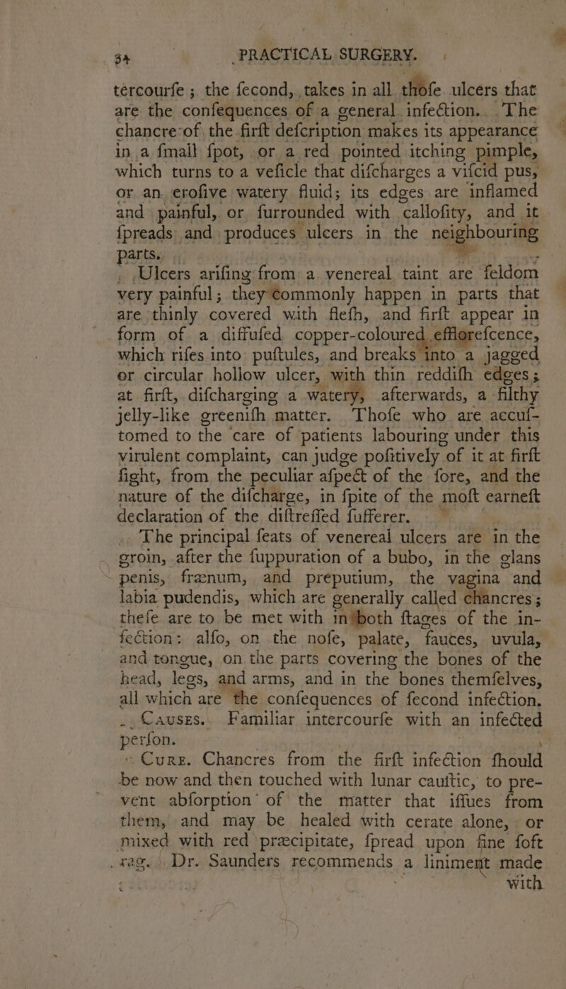 tércourfe ; the fecond,., takes in all Ofc ulcers that chancre: of the. firft defcription makes its appearance ina {mall fpot, or a red pointed itching pimple, which turns to a veficle that difcharges a vilcid pus, or an. erofive watery fluid; its edges are inflamed and painful, or furrounded with ‘callofity, and it {preads and produces ulcers in the nig Poolats partis Ulcers arifing: from a. venereal taint are feldom very painful; they ¢ommonly happen in parts that are thinly covered with flefh, and firft appear in form of a diffufed copper- coloured, efflgrefcence, which rifes into puftules, and breaks into a jagged er circular hollow ulcer, with thin reddifh edges; at firft, difcharging a watery, afterwards, a- filchy jelly-like greenifh | matter. Thofe who are accuf- tomed to the care of patients labouring under this virulent complaint, can judge pofitively “of it at firft fight, from the peculiar afpect of the fore, and the nature of the difcharge, in fpite of the moft earneft declaration of the diftreffed fufferer. groin, after the fuppuration of a bubo, in the glans ~ penis, franum, and preputium, the vagina ~ and labia pudendis, which are generally called chancres ; thefe are to be met with in ‘both ftages of the in- fection: alfo, on the nofe, palate, ‘fauces, uvula, and tongue, on the parts covering the bones of the head, legs, and arms, and in the bones themfelves, all which are the confequences of fecond infection. .. Causes. Familiar intercourfe with an infected perfon. -Curs. Chancres from the firft nfedion fhould be now and then touched with lunar cauttic, to pre- vent abforption’ of the matter that iffues from them, and may be healed with cerate alone, or mixed with red preecipitate, fpread upon fine foft _ rag. Dr. Saunders pen EDds, a liniment made t 3 with.