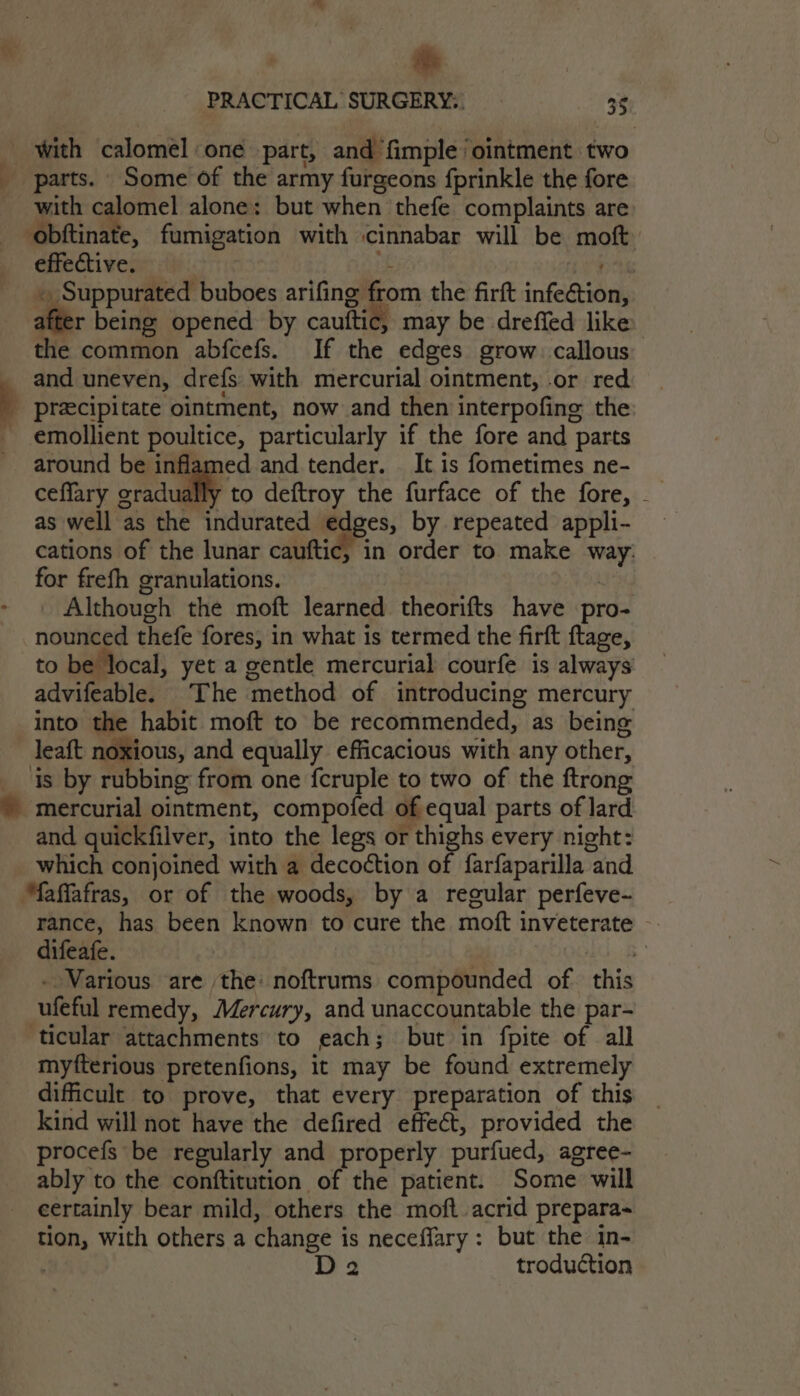 4 PRACTICAL SURGERY... 35 - with calomel one part, and fimple/ ointment two parts. Some of the army furgeons fprinkle the fore with calomel alone: but when thefe complaints are obftinate, fumigation with cinnabar will be moft effective. if Cys ~ Suppurated buboes arifing from the firft infe&amp;tion, after being opened by cauftic, may be dreffed like the common abfcefs. If the edges grow. callous _ and uneven, drefs with mercurial ointment, or red _ preecipitate ointment, now and then interpofine the - emollient poultice, particularly if the fore and parts around be inflamed and tender. It is fometimes ne- ceffary oradudlif as well as the indurated edges, by repeated appli- cations of the lunar cauftic, in order to make way: for frefh granulations. | Although the moft learned theorifts have pro- nounced thefe fores, in what is termed the firft ftage, to be local, yet a gentle mercurial courfe is always advifeable. The method of introducing mercury into the habit moft to be recommended, as being leaft noxious, and equally efficacious with any other, is by rubbing from one fcruple to two of the ftrong © mercurial ointment, compofed of equal parts of lard and quickfilver, into the legs or thighs every night: which conjoined with a decoction of farfaparilla and Maffafras, or of the woods, by a regular perfeve- rance, has been known to cure the moft inveterate —. difeafe. - Various are the: noftrums compounded of this ufeful remedy, Mercury, and unaccountable the par- ticular attachments to each; but in fpite of all myfterious pretenfions, it may be found extremely dificult to prove, that every preparation of this _ kind will not have the defired effect, provided the procefs be regularly and properly purfued, agree- ably to the conftitution of the patient. Some will eertainly bear mild, others the moft acrid prepara-~ tion, with others a change is neceflary: but the in- | D2 troduction