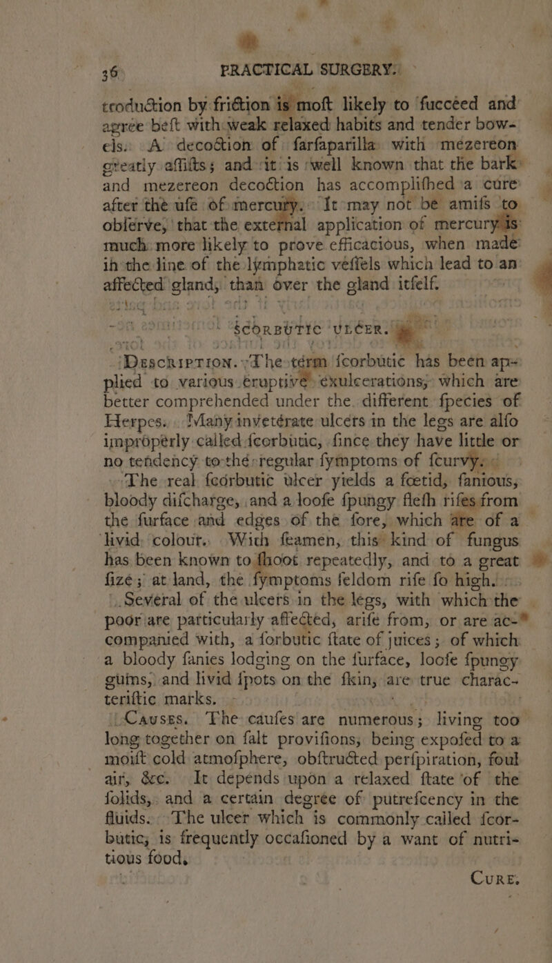 | mt A 36° PRACTICAL SURGERY. ecodudtion by fri€tion | is mot likely to ‘fuccéed and agree beft with weak relaxed habits and tender bow- els: A’ decoétion of farfaparilla with me Hie oveatly affits; and it/is ‘well known that the bar after thé ufé of mercury: It may not be amifs oblerve, ‘that the extei af application of laa much: more likely to prove efficacious, when made ih the ine of the lymphatic vefiels which lead to an: cohabit wigan than over the gland itfelf. . -Ofh a9 sda th , Scbaawric ‘ULCER. a se aa SRE The térm {corbutic has been ape plied to various. eruptive: éxulcerations;: which are better comprehended under the. different fpecies of Herpes... Many inveterate ulcers in the legs are alfo improperly called feorbutuc, fince they have beet or no tendency tothérregular fymptoms of {curv ‘The real. fedrbutic ulcer yields a foetid, futon, bloody difcharge, .and a.loofe fpungy fleth rifesfrom _ the furface and edges of the fore, which ate of a ‘livid: colour.. With feamen, this kind of fungus has been known to foot repeatedly, and to a great fizé ; at land, the fymptoms feldom rife fo high. . Several of the ulcers.in the legs, with which the | poor are particularly affected, arife from, or are ac- companied with, a forbutic {tate of juices; of which a bloody fanies lodging on the furface, locfe fpungy guins, and livid {pots on the sich are true charac~ teriftic marks. _ Causes. The caufes are numerous; living too long together on falt provifions; being expofed to a — mount cold atmofphere, obftructed per{piration, foul air, dc. It depends upon a relaxed ftate ‘of the folids,. and a certain degree of putrefcency in the fluids. The ulcer which is commonly called {cor- butic; 1s frequently penaneneh by a want of nutri- tious food, Cure,