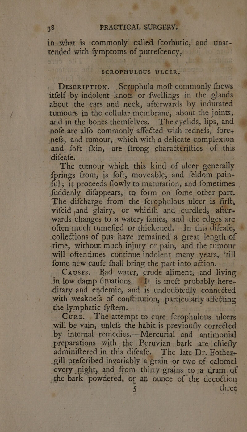 ® 48 PRACTICAL SURGERY. in what is commonly called fcorbutic, and unat- ' tended with fymptoms of putrefcency, SCROPHULOUS ULCER, Description. _Scrophula moft commonly fhews itfelf by indolent knot or fwellings in the glands about the ears and neck, afterwards by indurated tumours jn the cellular membrane, about the joints, nofe are alfo commonly affected with rednefs, fore- nefs, and tumour, which with a delicate complexion and foft fkin, are ftrong characteriftics of this difeafe. | The tumour which this kind of ulcer generally fprings from, is foft, moveable, and feldom pain- ful; it proceeds flowly to maturation, and fometimes fuddenly difappears, to form on fome other part. The difcharge from the fcrophulous ulcer is firft, vifcid ,and glairy, or whitifh and curdled, after- wards changes to a watery fanies, and the edges are often much tumefied or thickened. In this difeafe, collections of pus have remained a great length of -time, without much injury or pain, and the tumour will oftentimes continue indolent many years, ’till fome new caufe fhall bring the part into action. in low damp fituations. “It is moft probably here- ditary and endemic, and is undoubtedly connected with weaknefs of conftitution, particularly affecting the lymphatic fyftem. iw OG : ow, Cure. . The attempt to cure fcrophulous. ulcers will be vain, unlefs the habit is previoufly corrected by internal remedies.—Mercurial and antimonial preparations with the Peruvian bark are chiefly adminiftered in this difeafe. The late Dr. Fother- _gill prefcribed invariably a grain or two of calomel every night, and from thirty grains to-a dram. of the bark powdered, or an ounce of the decoétion : 5 Mantes ee .