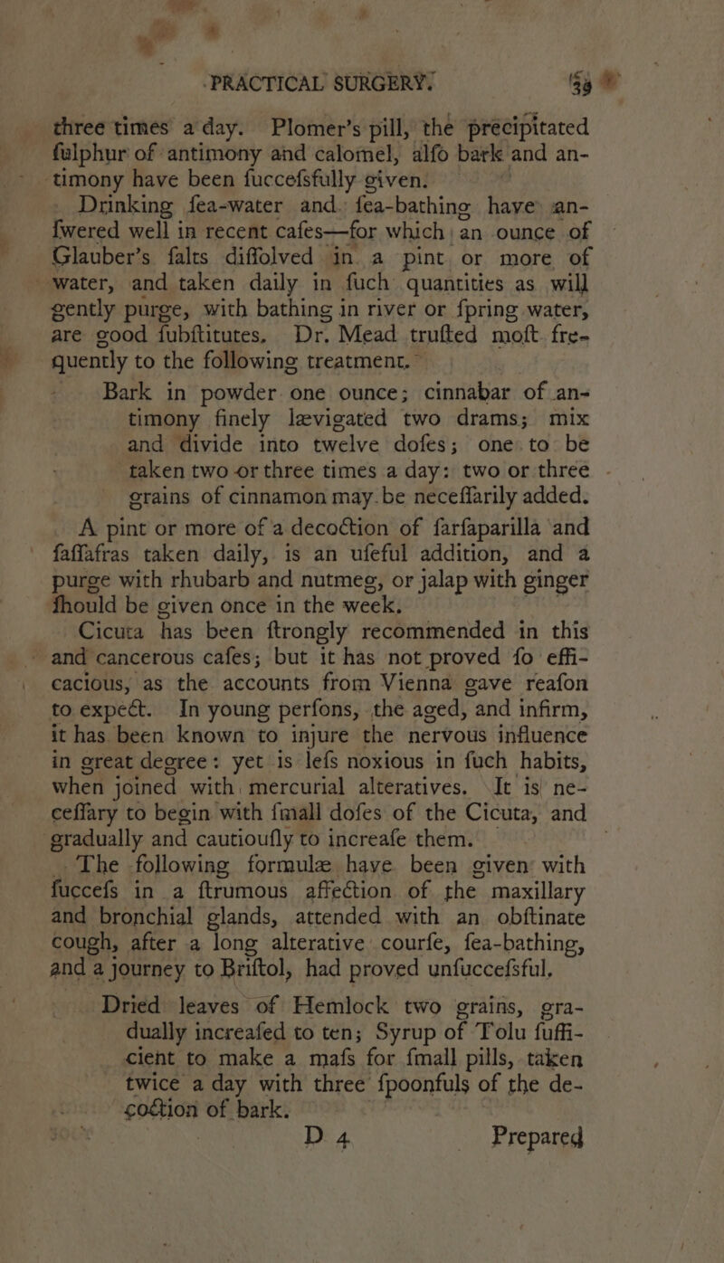 — &amp; ‘PRACTICAL SURGERY! ‘Sy ae three times a'day. Plomer’s pill, the precipitated fulphur of antimony and calomel, alfo bark and an- ‘timony have been fuccefsfully given. , Drinking fea-water and. fea-bathing have: an- {fwered well in recent cafes—for which: an ounce of Glauber’s falts diffolved in a pint or more of water, and taken daily in fuch quantities as will gently purge, with bathing in river or {pring water, are cood fubftitutes. Dr. Mead trufted moft. fre- quently to the following treatment. ~ Bark in powder one ounce; cinnabar of an- timony finely levigated two drams; mix and divide into twelve dofes; one.to be taken two or three times a day: two or three . erains of cinnamon may.be neceffarily added. A pint or more of 'a decoction of farfaparilla and faffafras taken daily, is an ufeful addition, and a purge with rhubarb and nutmeg, or jalap with ginger fhould be given once in the week, Cicuta has been ftrongly recommended in this ~ and cancerous cafes; but it has not proved {fo effi- cacious, as the accounts from Vienna gave reafon to expect. In young perfons, the aged, “and infirm, it has been known to injure the nervous influence in great degree: yet is lefs noxious in fuch habits, when joined with, mercurial alteratives. \It is) ne- ceflary to begin with {mall dofes of the Cicuta, and eradually and cautioufly to increafe them. | The following formula have been given’ with fuccefs in a ftrumous affection of the. maxillary and bronchial glands, attended with an obftinate cough, after a long alterative courfe, fea-bathing, and a journey to Briftol, had proved unfuccefsful, Dried leaves of Hemlock two grains, gra- dually increafed to ten; Syrup of Tolu fuffi- cient to make a mafs for fmall pills, taken twice a day with three fpoonfuls of the de- ‘eothion of bark. D 4 _ Prepared