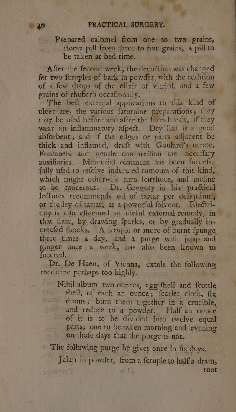 a See - +o, oo. PRACTICAL SURGERY. : Prepared calomel. from one to two ‘grains, ftorax pill from three to five grains, a “pill to be taken at bed time. “ After the fecond week, the decoction was changed for two fcruples of bark in powder, with the addition of a few drops of the elixir of vitriol, and a few grains of rhubarb occafionally. The: beft external applications to be kind of ulcer- are, the various faturnine Seep aHOnS 5 they F may be ufed before and after the (res break, if they wear. am inflammatory afpect.. Dry lint is a good abforbent; and if the edges or parts adjacent be thick and inflamed, drefs with Goulard’ si cerate. Fontanels) and gentle compreffion are neccflary auxiliaries. Mercurial ointment has been fuccefs- | fully ufed. to refolve indurated tumours of this kind, which might otherwife turn, {cwrhous, and incline to. be. cancerous, . Dr. Gregory i. his’ practical lectures recommends oil of tartar per deliquium; onthe ley. of tartar, as a powerful folvent, Eleétri- _ city.1s alfo efteemed an ufeful external remedy, in » that ftate, by, drawing fparks, or by gradually in- creafed fhocks. A {cruple or more of burnt fpunge three times a day, and a purge with jalap and ginger once a week, has alfo been known ta © ucceed. _Dr.. De Haen, of Vienna, extols the following medicine perhaps too highly. Pa Nihil album two ounces, egg fhell and fcuttle fhell, of each an ounce; fcarlet cloth, fix drams; burn them together in a. crucible, and reduce to 4 powder. Half an ounee of it is to be divided ‘into twelve equal parts; one to be taken morning and evening _ on thofe days that the purge is not. - Fhe following purge he gives once in fix days. ak in aera from a fcruple to half a dram, root