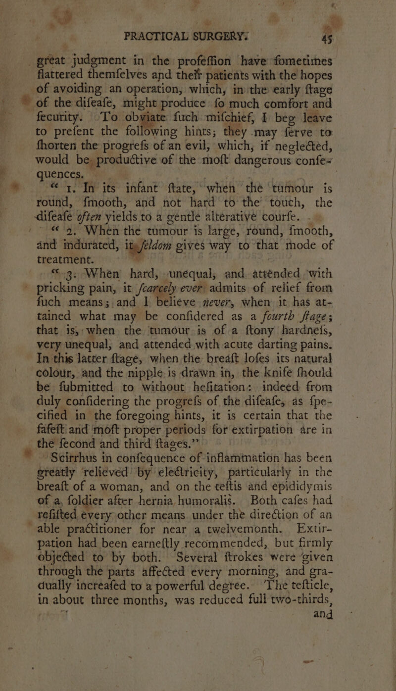 Posy | € PRACTICAL SURGERY. 45 i? &gt; # . _ great judgment in the proféffion have fometimes flattered themfelves and their patients with the hopes of avoiding an operation, which, in the early ftage ” of the difeafe, might produce fo much comfort and fecurity. ‘To obviate fuch mifchief, I beg leave to prefent the following hints; they may ferve to fhorten the progrefs of an evil, which, if neglected, i would be. productive of the moft dangerous confe- i quences. — é | * “1. In its infant ftate,° when thé ‘tumour is round, fmooth, and not hard to the’ touch, the -difeafe often yields to a gentle alterative courfe. - / «9, When the tumour is large, round, fmooth, and indurated, itg/e/dom gives way to that mode of treatment. | m | “3. When hard, unequal, and. attended ‘with ' pricking pain, it /careely ever admits of relief from fuch means; and | believe mever, when it has at- tained what may be confidered as a fourth ftage; that is, when the tumour is of a ftony hardneis, very unequal, and attended with acute darting pains. In this latter ftage, when the breaft lofes its natural colour, and the nipple.is drawn in, the knife fhould be fubmitted to without hefitation: indeed from duly confidering the progrefs of the difeafe, as {pe- cified in the foregoing hints, it is certain that the fafeft and ‘moft proper periods for extirpation are in the fecond and third ftaces.” ~ Scirrhus in confequence of inflammation has been greatly relieved’ by electricity, particularly in the breaft of a woman, and on the teftis and epididymis of a, foldier after hernia humoralis. Both cafes had refitted every other means under the direction of an able practitioner for near a twelvemonth. Extir- pation had been earneftly recommended, but firmly objected to by both. Several ftrokes were ‘given through the parts affected every morning, and gra- dually increafed to a powerful degree. ‘The tefticle, in about three months, was reduced full two-thirds, ~ and *