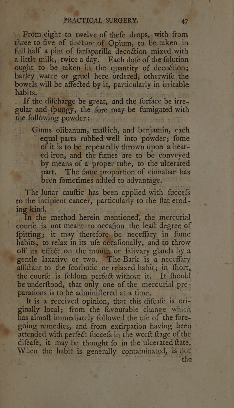 “* Ea | PRACTICAL SURGERY. 47 » From eight.to twelve of thefe drops,, with from three to five of tincture.of Opium, to. be taken. in. full half a pint of farfaparilla decoétion mixed with a little milk,. twice a day. Each dofe of the folution ought to be taken in the quantity of decoction; barley water or gruel here ordered, otherwife the bowels will be affected by it, particularly in irritable habits... eyes), | &gt; ! | _ If the difcharge be great, and the furface be irre- gular and {pungy,, the fore, may be. fumigated with the following powder: . ial Gums olibanum, maftich, and benjamin, each equal parts rubbed‘well into powder; fome of it 1s to be repeatedly thrown upon a heat- ed iron, and the fumes are to be conveyed by means of a proper tube, to the ulcerated part. ‘The fame proportion of cinnabar. has been fometimes added to advantage. * . The lunar cauftic has been applied with fuccefs to the incipient cancer, particularly to the flat erod- ing kind, — aGt ons *: Jn the method herein mentioned, the mercurial courfe is not meant to occafion the leaft degree of fpitting; it may therefore be neceffary in fome ccafionally, and to throw off its effect on the mouth, or falivary glands by a gentle laxative or two. “The Bark is a necefiary the courfe.is feldom perfect without it. It thould © be underftood, that only one of the mercurial pre- parations is to be adminiftered at a time. Ne It is a received opinion, that this difeafe is ori- ginally local; from the favourable change which has almoft immediately followed the ufe of the fore- going remedies, and from extirpation having been attended with perfect fuccefs in the worft ftage of the difeafe, it may be thought fo in the ulcerated ftate. When the habit is generally contaminated, is not ~
