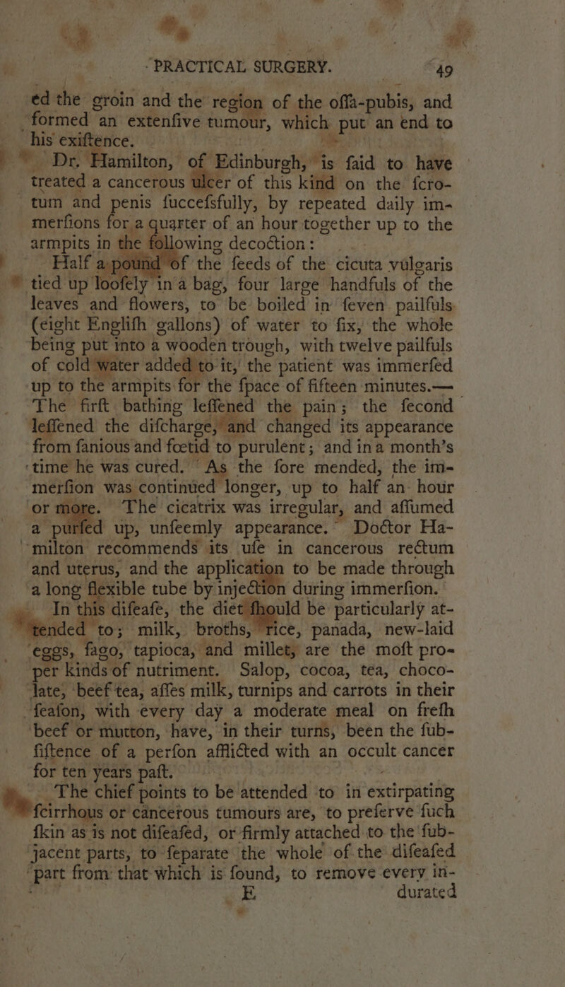 treated a a cancerous ulcer of this kind on the {cro- tum and penis fuccefsfully, by repeated daily im- merfions for a quarter of an hour together up to the armpits. in the following decortion.- ,pound of the feeds of the cicuta vulgaris * tied up foeey ina bag, four large handfuls of the leaves and flowers, to be boiled i in feven. pailfuls. (eight Englifh gallons) of water to fix, the whole being put into a wooden trough, with twelve pailfuls of cold water added to it, the patient was immerfed up to the armpits for the fpace of fifteen minutes.— The firft bathing leffened the pain ; the fecond leffened the difcharge, , and changed its appearance from fanious and fetid to ‘purulent; and ina month’s ‘time he was cured. As the fore mended, the im- merfion was contintied longer, up to half an hour ‘or more. The’ cicatrix was irregular, and affumed a purfed up, unfeemly appearance. Doétor Ha- milton recommends its ufe in cancerous rectum and uterus, and the jee to be made through a ace exible tube by injection during immerfion. fe difeafe, the diet fhould be particularly at- Weeided to; milk, broths, rice, panada, new-laid eggs, fago, tapioca, ‘and rnitlea are the moft pro- per kinds of nutriment. Salop, cocoa, tea, choco- ‘Jate, ‘beef tea, affes milk, turnips and carrots in their -feafon, with every day a moderate meal on frefh ‘beef or mutton, have, in their turns, been the fub- fiftence of a perfon afflicted with an “i ge cancer for ten years paft. Hy The chief points to be attended ‘to in exeirpuciate fcirrhous or cancerous tumours are, to preferve fuch fkin as is not difeafed, or firmly attached to the fub- jacent parts, to: feparate the whole of the difeafed “Patt from: that which is: found, to remove every in- a, durated w nian, iis faid to hile