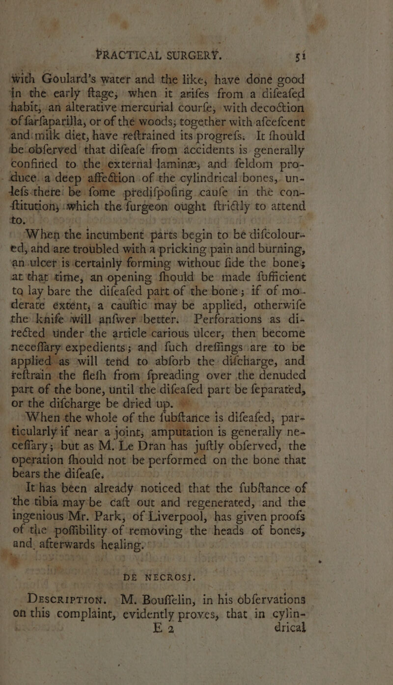x PRACTICAL SURGERY. . si with Goulard’s water and the like, have done sood in the early ftage; when it arifes from a difeated habit, .an dlterative: mercurial courfe; with decoction of farfaparilla, or of &gt; cong together with afcefcent -andimilk diet, have reftrained its. progrefs. It fhould ibe obferved that difeafe from accidents is generally confiried to fetes. 3 laminze; and feldom pro- . duce! a deep affeétion of the cylindrical ‘bones, un- defs.there! bei fome predifpofing caufe in the con- fitution; which the furgeon i ftr iGily to attend to. When the inctimbent parts begin to bé difcolour- ed, ahd are troubled with a pricking pain and burning, an-ulcet is orainiy ones without fide the bone; at that tithe, an.opening fhould be made fofficient tq lay bare the difeafed patt of the bone; if of mo. derate extént,'a cauftic may be applied, otherwife the knife iwill anfiver ‘better: Perforations as di- rected under the article carious ulcer, then become necoflary: expedients ; and fuch dreffings are to be das will tend to abforb the: difcharge, and ~ -teftrain: the fleth from ‘fpreading over the denuded part of the bone, until the difeafed sa be feparated, or the difcharge be dried up. aca the whole of the {ubttance i is difeafed; par- cularly- if near a joint; amputation is generally ne= flary 5. but as M. Le Dran has juftly obferved, the : taidbeidon fhouid not be performed on the bone that bears the difeafe. thas been already noticed that the fubftance of the tibia maybe caft out and regenerated, and the — ingenious Mr. Park; of Liverpool, has given proofs of; the poffibility. of removing rae heads of bones, and, akatraeds eyasaeh bE NEcRost. Description. M. Bouffelin, in his obfervations on ae complaint, evidently proves, that in cylin- . K 2 drical