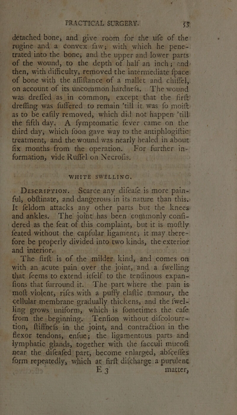 detached bone, and give room 1 for the ufe of the Tugine and).a convex faw; with which he pene-~ trated into the bone; and the upper and lower parts of the wound, to the depth of half an inch; and: then, with difficulty, removed the intérmediate fpace of bone with the affiftance of a mallet and chiffel, on account of its uncommon hardnefs. The moitid was drefled.as in common, except that the firft dreffing was fuffered to remain ’till it was fo moift as to be eafily removed, which did not happen: ’tilb the fifth day. A fymptomatic fever came on the third day; which foon gave way to the antiphlogiftic: treatment, and the wound was nearly healed in about fix months from the operation. . For further. in- formation, vide Ruffel on Necrofis. WHITE SWELLING. . Deseriprion.. Scarce any difeafe is more pain- ful, obftinate, and dangerous in its nature than this. It feldom attacks any other parts but the knees and ankles. The’ joint has been commonly confi- dered as the feat of this complaint, but it is. moftly feated without the capfular ligament; it may there- fore be properly divided into two kinds, the exterior and interior. . The firft is of the milder, kind, and comes on Pei an acute pain over the joint, and, a fwelling that feems to extend icfelf to = tendinous expan- fions that furround it. The part where the’ pain is ‘moft violent, rifes with a puffy elaftic tumour, the Cellular membrane gradually thickens, and the {wel- line grows uniform, which is fometimes the cafe from. the. beginning. Tenfion without difcoloure- tion, ftifnefs in the joint, and contraction in the flexor tendons, enfue; the ligamentous parts and lymphatic glands, together with the facculi mucofi near the -difeafed. part, become enlarged, abicefies form repeatedly, which at. firft difcharge a purulent BZ matter,