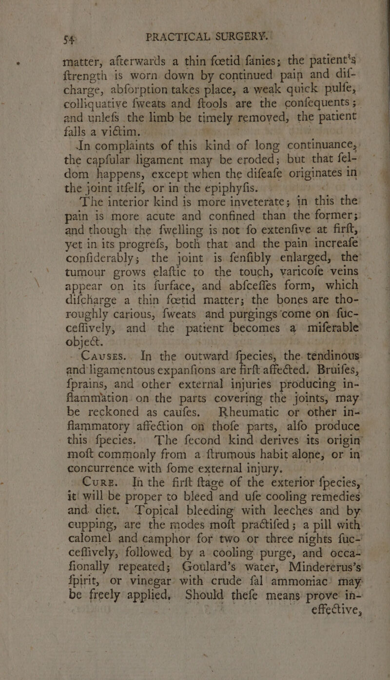 matter, afterwards a thin foetid fanies; the patient's ftrength is worn down by continued pain and dif- charge, abforption takes place, a weak quick pulfe, and unlefs the limb be timely removed, the patient falls a victim. i anees In complaints of this kind of long continuance, the capfular ligament may be eroded; but that fel- dom happens, except when the difeafe originates in the joint itfelf, or in the epiphyfis. _. The interior kind is more inveterate; in this the pain is more acute and confined than the former; and though the fwelling is not fo extenfive at firft, appear on its furface, and abfceffes form, which roughly carious, fweats and purgings come on fiuc- ceflively, and the patient becomes a miferable objet. $e be ait _- Cavses.. In the outward’ fpecies, the. tendinous: and ligamentous expanfions are fit affected. Bruifes, fprains, and other external injuries producing in- Aammiation on the parts covering the joints, may be reckoned as caufes. Rheumatic or other in- flammatory affection on thofe parts, alfo produce this fpecies. The fecond kind derives its origin’ moft commonly from a ftrumous habit alone, or in concurrence with fome external injury, and. diet. © ‘Topical bleeding’ with leeches and by: cupping, are the modes moft practifed; a pill with calomel and camphor for two or three nights fuc-' ceffively, followed by a cooling purge, and occa- fionally repeated; Goulard’s water, Mindererus’s fpirit, or vinegar with crude fal ammoniac’ may: be freely applied, Should thefe means prove’ in-