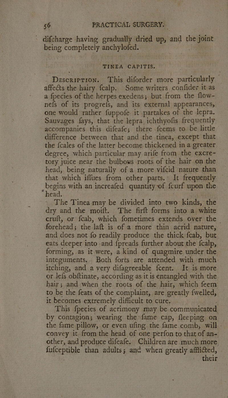 ; difcharge having gradually dried up, and the joint being completely anchylofed. TINEA CAPITIS. . Description. This diforder more particularly affects the hairy fcalp. Some writers confider it as a fpecies of the herpes exedens;. but from the flow- nefs of its progreis, and its external appearances, — one would rather fuppofe it partakes of the lepra. Sauvages fays, that the lepra, ichthyofis frequently accompanies this difeafe; there feems to. be little difference berween that and the tinea, except that the fcales of the latter become thickened ina greater — degree, which particular may arife from the excre- tory juice near the bulbows roots of the hair on the head, being naturally of a more vifcid nature than that which iffues from other parts.» It frequently — _ begins with an increafed quantity of feurt upon the “head. The Tinea may be divided into two kinds, the dry and the moift. The firft forms into a. white cruit, or fcab, which fometimes extends over the — Fasehends the laft is of a more thin acrid nature, and does not fo readily produce the thick feab, but. eats deeper into -and {preads further about the fcalp, forming, as it were, a kind of quagmire under the integuments. Both forts are attended with much itching, and a very difagreeable fcent. It is more or lefs. obftinate, according as it is entangled with the hair; and when the roots of the hair, which feem to be the feats of the complaint, are greatly fwelled, it becomes extremely difficult to cure. This fpecies of acrimony may be communicated by contagion; wearing the»fame cap, fleeping on | the fame pillow, or even ufing the fame comb, will - convey it from the head of one perfon to that of an- other, and produce difeafe. Children are much more fufceptible than adults; anc when greatly afflicted, their