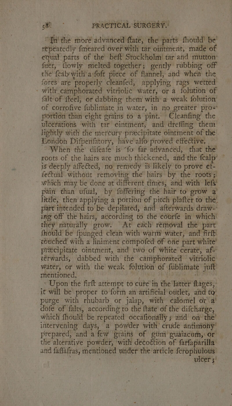 it ROAR: SURGERY. “Yh the more advariced flate, the parts fhould’ be repeatedly fmeared Over with tar ointment, made of equal parts of the beft’ Stockholm’ tar and mutton’ {uér, flowly melted together; gently rubbing off the fcab'with' afoft piece of flannel, and when the fores are ‘properly cleanfed, applying rags wetted - with’ camphorated vitriolic water, or a folution’ of falt of {teel, or dabbing them with a weak folution of corrofive fublimate in water, in no greater pro=* portion than eight grains to a pint. Cleanfing the uléerations ‘with tar ointment, and dreffing them lightly with the mercuty-preecipitate ointment of the London Difpenfatory, have'alfo proved effective, When the’ difeafe is “fo far advanced, that the roots of the hairs are much thickened, and the fealp’ is deeply affected, no remedy is likely to prove ef- fe€tual without removing the’ hairs by the roots; which: may be done at different times; and with lefS pain than ufual, by fuffering the hair to grow a Itttle, then applying a portion of pitch platter to the. part intended to be: depilated, and afterwards draw- ing off the hairs, according to the eourfe in which! they naturally grow. Ar each’ removal the part fhould be fpunged clean with watny water, and firft’ touched’ with a liniment coripofed of one part white’ precipitate ointment, and two-of white cerate, af c€rwards, dabbed with the camphorated vitriolic water, or with the weak folution of fublimate jut mentioned. . ‘ Upon the firft attempt to cute i in the latter bees it will be proper to form an artificial otitlet, and to urge with rhubarb or jalap, with calomel ora’ dofe of falts, accordin¢ to the ftate’ of the difcharge, which fhould be repeated occafionally 5 arid’ on’ the? intervening days, a powder with’ crude antimony’ prepared, anda few erains of giim euaiacum, or the alterative powder, “with decoétion of farfaparilla and fafiafras, mentioned under the article ferophulous ulcer 5’