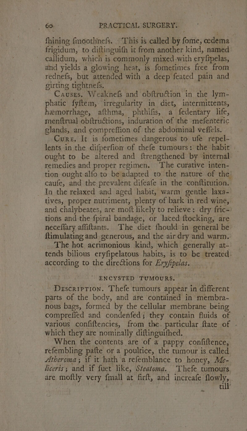 frisidum, to diftinguith it from another kind, named callidum, which is “commonly mixed -with ery fipelas, and yields a glowing heat, is fometimes free from rednefs, but attended with a deep feated pain and eirting tichtnefs. Causes, Weaknef and MRA yon in the lym- phatic fyftem, irregularity in diet, intermittents, hemorrhage, afthma, phthifis, a fedentary life, menftrual obftruétions, induration of the mefenteric glands, and compreffion of the abdominal veffels. Cure, It is fometimes dangerous to ufe repel- lents in the difperfion of thefe tumours: the habit ought to be altered and ftrengthened by internal remedies and proper regimen. The curative inten- caufe, and the prevalent difeafe in the conftitution. In the relaxed and aged habit, warm gentle laxa- tives, proper nutriment, plenty of bark ‘in red wine, and chalybeates, are moft likely to relieve: dry fric- tions and the fpiral bandage, or laced ftocking, are neceffary affiftants. The “diet fhould in general be ftimulating and generous, and the air dry and warm. ‘The hot acrimonious kind, which generally at- according to the directions for Ery/ipelas. ENCYSTED TUMOURS. parts of the body, and are contained in membra- nous bags, formed by the cellular membrane being comprefied and condenfed; they contain fluids of which they are nominally diftinguifhed. When the contents are of a pappy confiftence, refembling pafte or a poultice, the tumour is called Atheroma ; \f it hath a refemblance to honey, Me- liceris; and if fuet like, Steatoma. 'Thefe tumours