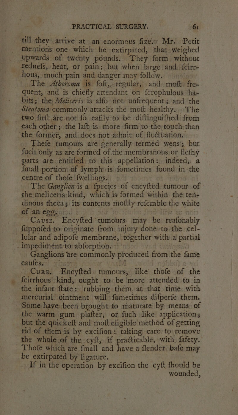 till thev- arrive at an enormous fize. Mr. Petit mentions one. which he extirpated, that weighed _ Upwards of twenty pounds. They form without rednefs, heat, or pain; but when large and. f{cirr- hous, much pain and danger may follow. The Atheroma is foft,.: regular, and: moft. fren. quent, and is chiefly attendant on {crophulous ha- . bits; the: Meliceris is alfo not unfrequent ; and ‘the Steatoma: ‘commonly attacks the moft healthy....:The two firft.are not fo eafily to be diftinguifhed from each other ; 3 othe laftis» more firm to the touch: than ‘the former, and does not admit of fluctuation. Thefe tumours are generally terméd wens; but fuch only as are formed of,the membranous. or cag parts are entitled to this appellation :.. indeed,, {mall portion: of lymph: is fometimes found i in sie centre of thofe fwellings. | The Ganglion is a fpecies of encyfted tumour of the meliceris:kind, which is formed within the ten- _ dinous theca; its contents Roh refemble the white of an ego, ioc Causr. Encyfted ‘tumours may Ne peatnably fuppofed to originate from injury done to the cel- lular and adipofe membrane, together witha partial _- impediment:to:abforption. Ganglions are commonly Aa onal from the fame cables! yiss4 Cure. Rindyited tumours, like’ hole inf the {cirrhous ‘kind, ought to. be ‘more attendéd to in the infant ftate : rubbing them. at that. time. with mercurial ointment will fometimes difperfe them. Some-have been brought to maturate by means. of the warm ‘gum platter, or fuch slike application; but the quickeft and moft eligible method of getting rid of them is by excifion: taking care, to: remove the whole of the cyit, if practicable, with, fafety. ‘Thofe which are {mall and have a flender’ bafe may be extirpated by ligature. If in the operation by excifion the cyt fhould be wounded,