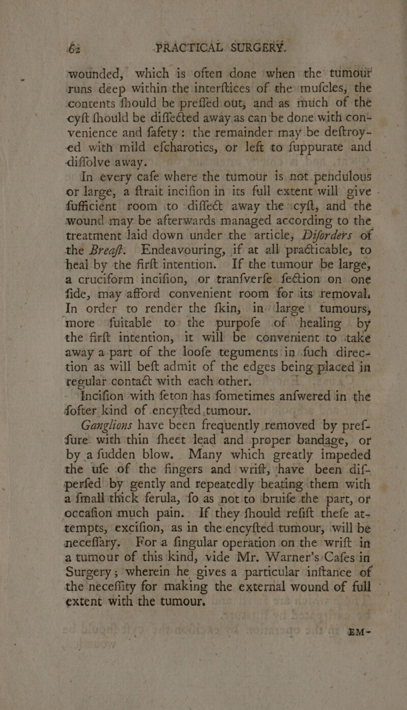 wounded, which is often done when the tumour runs deep within the interftices of the ‘mufcles, the contents fhould be preffed out; andas much of the cyft fhould be diffected away.as can be done with con- venience and fafety: the remainder may be deftroy- ed with mild efcharotics, or left to fuppurate and diffolve away. 3 , In every cafe where the tumor is net pendulous or large, a ftrait incifion in its full extent will give - fufficient room to difleét away the «cyft, and the wound may be afterwards managed according to the treatment Jaid down under the article, Diforders of the Brea. Endeavouring, if at all practicable, to heal by the firft intention. If the tumour be large, a cruciform incifion, or tranfverfe fection on oné fide, may afford convenient room for ‘its temoval, | In order to render the fkin, in’ laree) tumours, more fuitable to’ the purpofe of healing — by the firft intention, it will be convenient to take away a-part of the loofe teguments in fuch direc- tion as will beft admit of the edges being placed in tecular contact with each other. Sas 3 Incifion with feton has fometimes anfwered in the fofter kind of -encyfted ,tumour. | Ganglions have been frequently removed by pref- fure: with thin fheet lead and proper bandage, or by a fudden blow. Many which greatly impeded the ufe of the fingers and wrift, have been dif- perfed by gently and repeatedly beating them with a fmall thick ferula, ‘fo as not to ‘bruife the part, or oceafion much pain. If they fhould refift thefe at- tempts, excifion, as in the encyfted tumour, will be neceflary. Fora fingular operation on the wrift in a tumour of this ‘kind, vide Mr. Warner’s:Cafes in Surgery ; wherein he gives a particular inftance of the neceffity for making the external wound of full -— extent with the tumour. ey _EM-