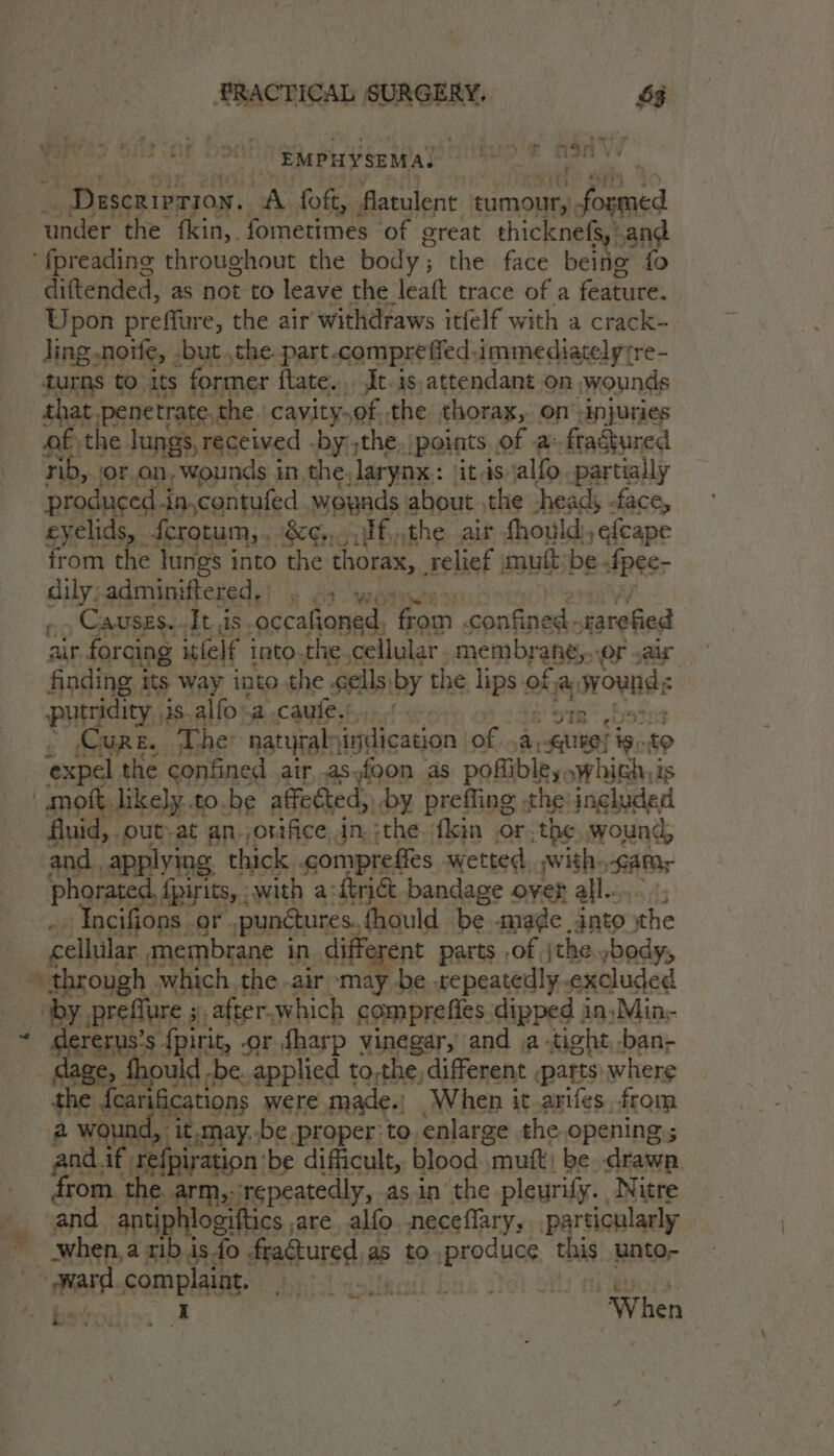 lige, bi ssi SURGERY, 53 ‘et an 2 Va Ve EMPHYSEMA, _ Descrivrion. A foft, Aatulent eumour, ions under the fkin, fometimes of ereat thicknefs, .and ‘fpreading throughout the body ; the face being fo diftended, as not to leave the leaft trace of a feature. Upon preffure, the air withdraws itfelf with a crack- ling .noife, -but ,the. part .comprefied.immediatelyre- turns to its former ftate.,. Jt-is, attendant on wounds that penetrate, the cavity,of, the thorax, on injuries of. the lungs, received -by;the, points of a fragtured rib, or on, wounds in the. larynx: ‘itis alfo partially produced in,contufed woynds: about the -head, -face, eyelids, fcrotum,. &amp;¢,,.yif,the air fhould), efeape from the lungs into the thorax, relief mutt:be. IRS dily;adminiftered,) . 43 wy, Causes..It.is. ‘occafioned. ‘paar Fontuiesk narefied air forcing itfelf into.the. cellular membrane, er var finding 1 its way into the. cells, by the. ips‘s of. ca wounds putridity, is.alfo-a caufe.’ A sii E 9tg° bs » Cure. Ther natyraly indication of a, Gutes ig. expel. the confined air, asyfoon as pofiible,, iii is mott. likely. to.be affected, by. prefling the ingluded fluid, out-at an. orifice. dn. :the.‘fkin or. the wound, and. applying, thick. compre fles wetted. ,with. Samy phorated, {pirits, .with aft bandage over all. Tocifions. or. punctures. fhould be made into the cellular membrane in different parts ,of jthe.,body, “by prefflure ; 3, after,which comprefies dipped in)Min;- * ares s fpirit, .or fharp vinegar, and .a -tight,-ban- ould -be. applied to,the, different parts: where the 5 tat were made.) When it arifes ftom a i d, it,may..be proper to. enlarge the opening and. if. refpiration'be difficult, blood mutt! be she from the arm, repeatedly, as in the pleurify. Nitre and antiphlogiftics are alfo neceflary; particularly when, a rib is fo frattured as as to produce this unto- ward complaint.