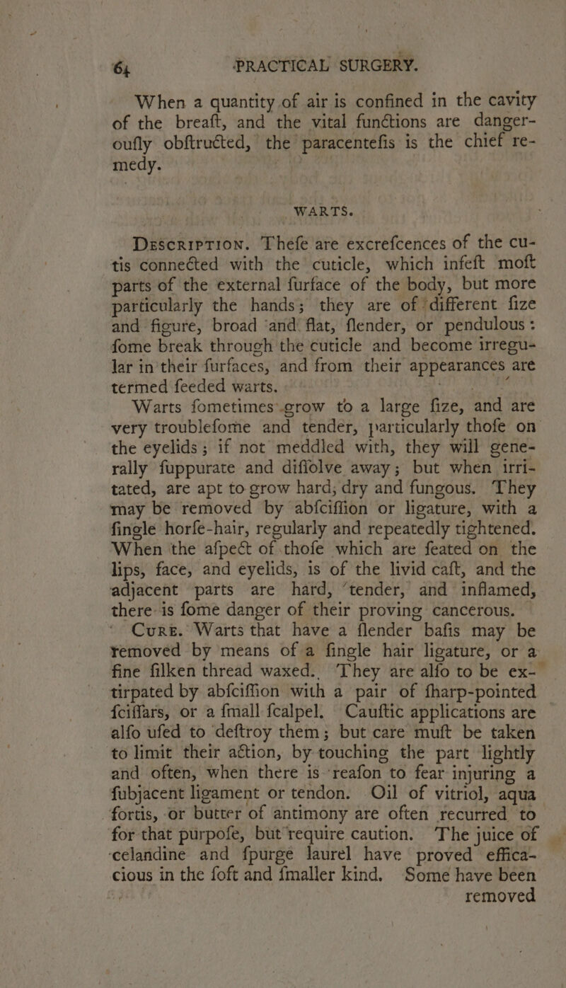 When a quantity of air is confined in the cavity of the breaft, and the vital functions are danger- oufly obftructed, the paracentefis is the chief re- medy. | WARTS. Description. Thefe are excrefcences of the cu- tis conneéted with the cuticle, which infeft moft parts of the external furface of the body, but more particularly the hands; they are of ‘different fize and figure, broad ‘and flat, flender, or pendulous : fome break through the cuticle and become irregu- Jar in their furfaces, and from their appearances are termed feeded warts. Det ee Warts fometimes.grow to a large fize, and are very troublefome and tender, particularly thofe on the eyelids ; if not meddled with, they will gene- rally fuppurate and diflolve away; but when irri- tated, are apt to grow hard; dry and fungous. They may be removed by abfciffion or ligature, with a fingle horfe-hair, regularly and repeatedly tightened. When the afpect of thofe which are feated on the lips, face, and eyelids, is of the livid caft, and the adjacent parts are hard, ‘tender, and inflamed, there is fome danger of their proving cancerous. Cure. Warts that have a flender bafis may be removed by means of a fingle hair ligature, or a fine filken thread waxed. They are alfo to be ex- _ tirpated by abfciffion with a pair of fharp-pointed fciffars, or a {mall fcalpel. Cauftic applications are — alfo ufed to deftroy them; but care muft be taken to limit their action, by touching the part lightly and often, when there is ‘reafon to fear injuring a fubjacent ligament or tendon. Oil of vitriol, aqua fortis, or butter of antimony are often recurred to for that purpofe, but require caution. The juice of | ‘celandine and fpurge laurel have proved effica- cious in the foft and fmaller kind. Some have been Z removed