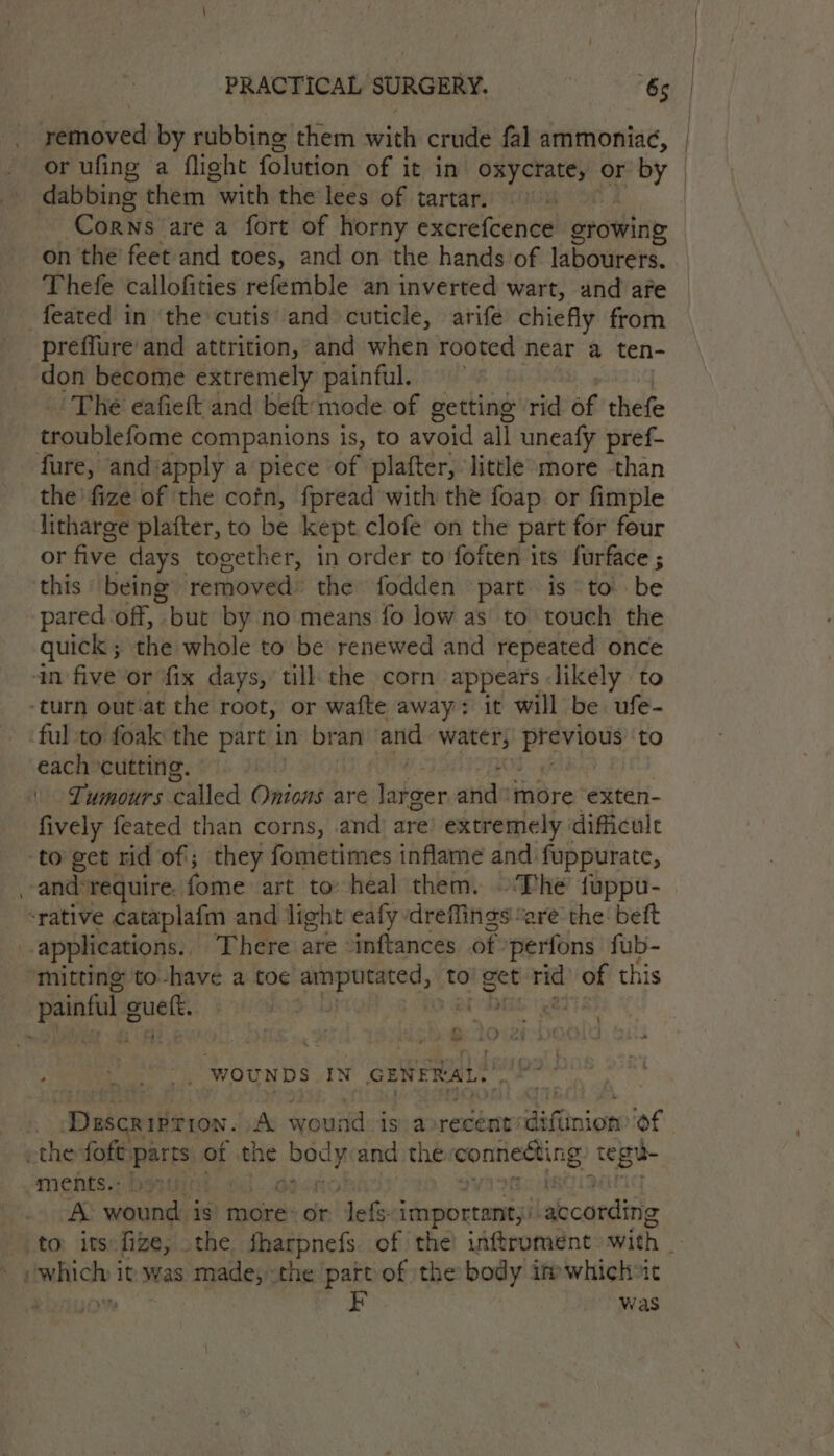 _ removed by rubbing them with crude fal ammoniac, | or ufing a flight folution of ; it in oxycrate, or by | dabbing them “with the lees of tartar. ‘Corns are a fort of horny excrefcence orowing on the feet and toes, and on the hands of labourers. Thefe callofities refemble an inverted wart, and afe feated in the cutis’ and cuticle, arife chiefly from preffure and attrition, and when rooted near a ten- don become extremely painful. The eafieft and beft‘mode of getting rid of thefe troublefome companions is, to avoid all uneafy pref- fure, and:apply a piece of plafter, little more than the’ fize of the cofn, fpread with the foap or fimple litharge plafter, to be kept clofe on the part for four or five days together, in order to foften its furface ; this being’ removed the fodden part is to be pared off, but by no means fo low as to touch the quick ; the whole to be renewed and repeated once in five or fix days, till the corn appears likely to -turn out.at the root, or wafte away: it will be ufe- ful to foak the part in: bran and water, were to each cutting. : \ Lumours called Onions are Shier and more exten- fively feated than corns, and’ are extremely dificulc to get rid of; they fometimes inflame and fuppurate, ~andrequire. fome art to: heal them. ‘The fuppu- ‘rative cataplafm and light eafy dreffings “are the: beft applications. There are “inftances of. perfons fub- ‘mitting to-have a toe sabe to! get rid of this painful g ouetk. BOD Mh dik chia ' &amp; < td a n eS .sal/ | WOUNDS IN OENERAL. © P Dascriftion. A wound is) avrecent’ x Nae of. the foft parts. of abe body and the connecting tegue ments.: | | A wound is more or lef important) labcarditts to: its: fize, - the fharpnefs. of the inftrument with _ uhichy 1 it: was made, the ‘part of the body imwhich»ic Me was