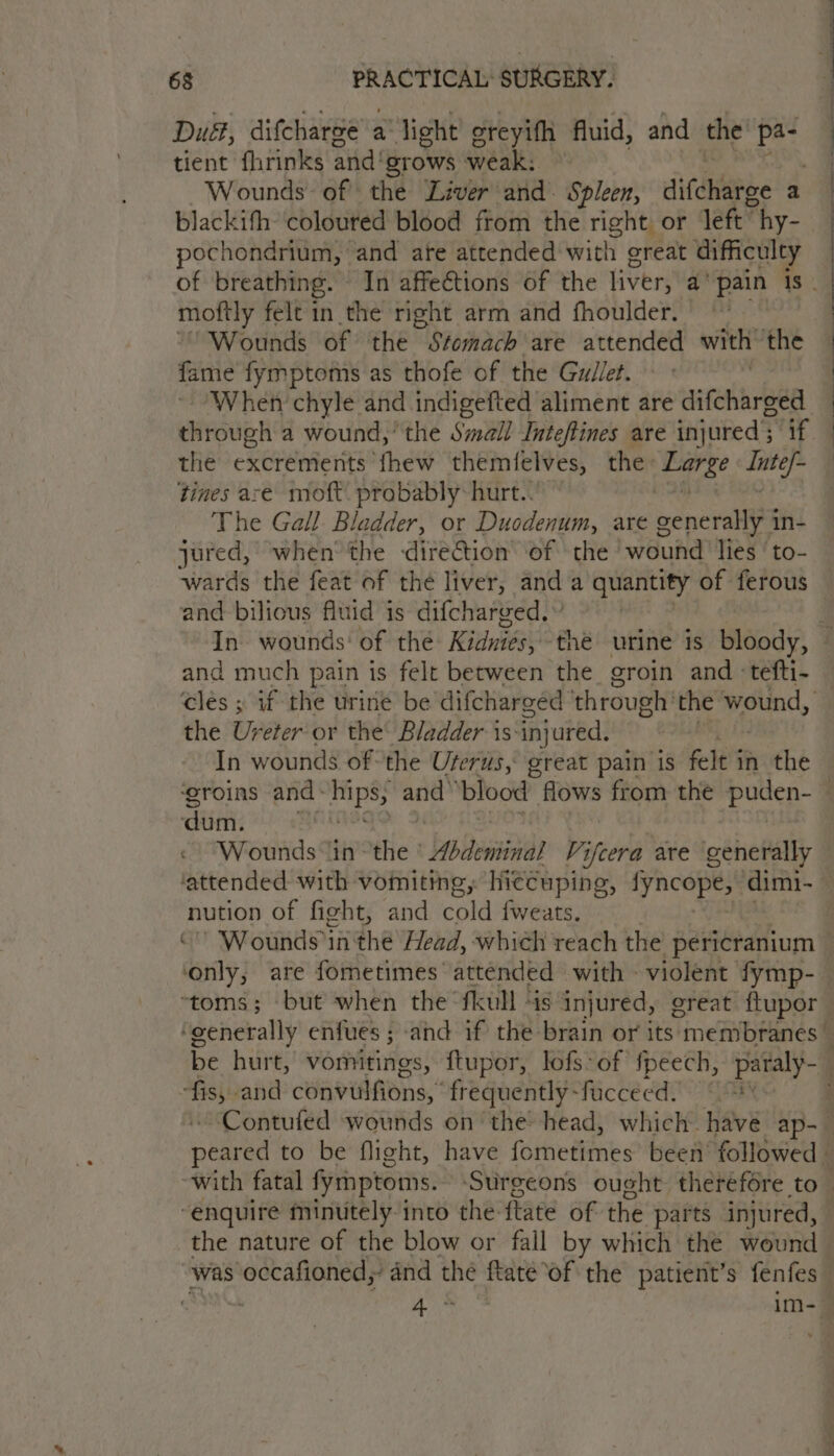 Dué, difcharse a light ereyifh fluid, and the Pe tient fhrinks and! ‘grows weak: Wounds of the Liver and. Spleen, sitdihe a pochondrium, and are attended with great difficulty eid felt in the right arm and fhoulder. | Wounds of the Svomach are attended with’ the fame fymptoms as thofe of the Gudlet. When chyle and indigefted aliment are difcharged the excrements fhew themfelves, the Barat oe tines ace: moft. probably hurt.. The Gall Bladder, or Duodenum, are pencralies in- jured, when the direction of the wound lies ‘to- and bilious fluid is difcharged.» and much pain is felt between the groin and tefti- the Ureter or the’ Bladder is-injured. In wounds of the Uterus, great pain is felt 3 in the dum. Wounds in ~ the ° Solteminas Vifcera are generally nution of fight, and cold fweats. ‘only, are fometimes attended with - violent fymp- ie cand convulfions,’ frequently- “fuccéed. ~Contufed wounds on the head, which. have ap- “enquire minutely into the: flaté of the parts injured, the nature of the blow or fall by which the wound