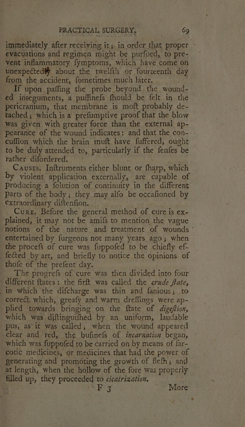 immediately after receiving it;. in order neh proper > evacuations and regimen might. be purfued, to pre- vent inflammatory fymptoms, which have come on unexpected about the twelfth or fourteenth day from the accident, fometimes much Jater, If upon paffing the probe beyond the wound- ed integuments, a puffinefs fhould be felt in the pericranium, that membrane is moft probably de- tached ; which is a prefuumptive proof that the blow pearance of the wound indicates: and that the con-- cuffion which the brain muft have fuffered, ought to be duly attended to, particularly if the fenfes be rather difordered. ; Causes. Inftruments either blunt or fharp, which by violent application externally, are capable of Producing a folution of continuity in the different Parts of the body ; they may alfo be occafioned fm Cure. Before the general ee a of cure is ex- notions of the nature and treatment of wounds ° the procefs of cure was fuppofed to be chiefly ef- thofe of the prefent day. The progrefs of cure was then divided into four in which the difcharge was thin and fanious; to correct, which, grealy “and warm dreffines were ap- which was diftinguithed by an uniform, laudable pus, as’ it was Sere when the wound appeared which was fuppofed to be carried on by means of ‘far- cotic medicines, or medicines that had the power of generating and promoting the growth of flefh; and at length, ~ when the hollow of the fore was properly ny Bey © More