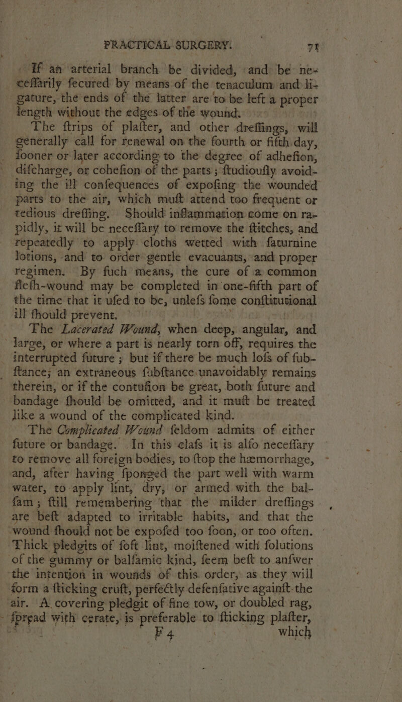 - Tf an ‘arterial branch be divided, and be’ ne- eeffarily fecured by means of the tenaculum and li- gature, the ends of the latter are'to be left a proper ieneth without the edges.of the wound: | The ftrips of plafter, and other dreffings, will generally call for renewal on the fourth or fifth day, _ fdooner or later according to the degree of adhefion, difcharge, or cohefion of the parts ; ftudioufly avoid- ing the il confequences of expofing the wounded parts to the air, which muft attend too frequent or tedious dreffing. Should inflammation come on ra- pidly, it will be neceflary to remove the ftitches, and repeatedly to apply cloths wetted with faturnine lotions, and to order gentle evacuants, and proper regimen. By fuch means, the cure of a common fiefh-wound may be completed in one-fifth part of the time that it ufed to be, unlefs fome conftitutional il fhould prevent. — 8 thie, The Lacerated Wound, when deep, angular, and ’ Targe, or where a part is nearly torn off, requires the interrupted future ; but if there be much lofs of fub- _ ftance; an extraneous fubftance.unavoidably remains therein, or if the contufion be great, both future and bandage fhould be omitted, and it muft be treated jike a wound of the complicated kind. The Complicated Wound feldom admits of either future or bandage. In this clafs it is alfo neceflary to remove al! foreign bodies, to ftop the haemorrhage, - and, after having fponged the part well with warm water, to apply lint, dry; or armed with the bal- fam; ftill remembering ‘that the milder dreffings are beft adapted to irritable habits, and that the wound fhould not be expofed too foon, or too often. » Thick pledgits of foft lint, moiftened with folutions of the gummy or balfamic kind, feem beft to anfwer the intention in wounds of this. order, as they will form a fticking croft, perfectly defenfative againit-the air. A covering pledgit of fine tow, or doubled rag, - fprpad with cerate, is preferable to {ticking platter,