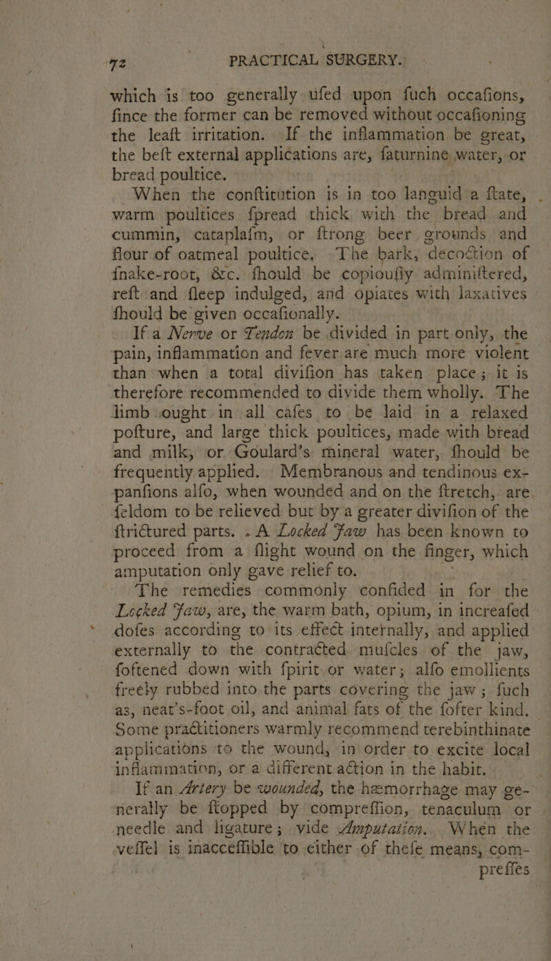 which is too generally ufed upon fuch occafions, fince the former can be removed without occafioning the leaft irritation. If the inflammation be great, © the beft external applications are, faturnine water, or bread poultice. When the conftitution is in too languid a ftate, warm poultices fpread thick with the. bread and cummin, cataplafm, or {trong beer grounds and flour of oatmeal poultice, The bark, ‘decoétion of {nake-root, &amp;c. fhould be copioufiy adminittered, reft and fleep indulged, and opiates with laxatives fhould be given occafionally. If a Nerve or Tendon be divided in part only, the pain, inflammation and fever are much more violent than when a total divifion has taken place; it is therefore recommended to divide them wholly. The limb wought in all cafes to be laid in a relaxed potture, “and large thick poultices, made with bread and milk, or Goulard’s mineral water, fhould be frequently applied. _Membranous and tendinous ex- panfions alfo, when wounded and on the ftretch, are. ~ f{eldom to be relieved but by a greater divifion of the ftrictured parts. . A Locked Faw has been known to proceed from a flight wound on the finger, which amputation only gave relief to. The remedies commonly confided in for the Locked Faw, are, the warm bath, opium, in increafed dofes according to its effect internally, and applied externally to the contraéted mufcles of the jaw, foftened down with fpirit or water; alfo emollients freely rubbed into the parts covering the jaw ; fuch as, neat’s-foot oil, and animal fats of the fofter kind. — Some practitioners warmly recommend terebinthinate applications to the wound, in order to excite local inflammation, or a different aétion in the habit.’ If an Artery be wounded, the hemorrhage may ge- nerally be ftopped by compreffion, tenaculum or. needle and ligature; vide Amputation... When the veffel is inacceffible to either of thefe means, com- prefies